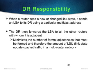 38
DR Responsibility
 When a router sees a new or changed link-state, it sends
an LSA to its DR using a particular multicast address
 The DR then forwards the LSA to all the other routers
with whom it is adjacent
Minimizes the number of formal adjacencies that must
be formed and therefore the amount of LSU (link state
update) packet traffic in a multi-router network
 