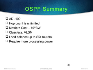 39
OSPF Summary
 AD -100
 Hop count is unlimited
 Metric = Cost – 108
/BW
 Classless, VLSM
 Load balance up to SIX routers
 Require more processing power
 