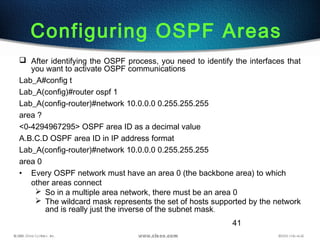41
Configuring OSPF Areas
 After identifying the OSPF process, you need to identify the interfaces that
you want to activate OSPF communications
Lab_A#config t
Lab_A(config)#router ospf 1
Lab_A(config-router)#network 10.0.0.0 0.255.255.255
area ?
<0-4294967295> OSPF area ID as a decimal value
A.B.C.D OSPF area ID in IP address format
Lab_A(config-router)#network 10.0.0.0 0.255.255.255
area 0
• Every OSPF network must have an area 0 (the backbone area) to which
other areas connect
 So in a multiple area network, there must be an area 0
 The wildcard mask represents the set of hosts supported by the network
and is really just the inverse of the subnet mask.
 