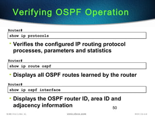 50
show ip protocolsshow ip protocols
Router#
• Verifies the configured IP routing protocol
processes, parameters and statistics
Verifying OSPF Operation
show ip route ospfshow ip route ospf
Router#
• Displays all OSPF routes learned by the router
show ip ospf interfaceshow ip ospf interface
Router#
• Displays the OSPF router ID, area ID and
adjacency information
 
