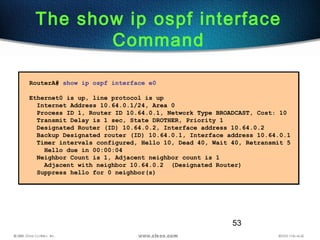53
The show ip ospf interface
Command
RouterA# show ip ospf interface e0
Ethernet0 is up, line protocol is up
Internet Address 10.64.0.1/24, Area 0
Process ID 1, Router ID 10.64.0.1, Network Type BROADCAST, Cost: 10
Transmit Delay is 1 sec, State DROTHER, Priority 1
Designated Router (ID) 10.64.0.2, Interface address 10.64.0.2
Backup Designated router (ID) 10.64.0.1, Interface address 10.64.0.1
Timer intervals configured, Hello 10, Dead 40, Wait 40, Retransmit 5
Hello due in 00:00:04
Neighbor Count is 1, Adjacent neighbor count is 1
Adjacent with neighbor 10.64.0.2 (Designated Router)
Suppress hello for 0 neighbor(s)
 