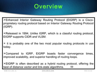 59
Overview
Enhanced Interior Gateway Routing Protocol (EIGRP) is a Cisco-
proprietary routing protocol based on Interior Gateway Routing Protocol
(IGRP).
Released in 1994, Unlike IGRP, which is a classful routing protocol,
EIGRP supports CIDR and VLSM.
 it is probably one of the two most popular routing protocols in use
today.
Compared to IGRP, EIGRP boasts faster convergence times,
improved scalability, and superior handling of routing loops.
EIGRP is often described as a hybrid routing protocol, offering the
best of distance vector and link-state algorithms.
 