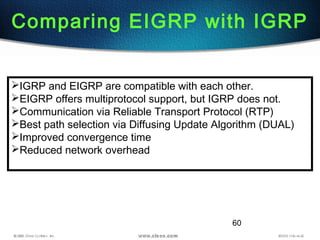 60
Comparing EIGRP with IGRP
IGRP and EIGRP are compatible with each other.
EIGRP offers multiprotocol support, but IGRP does not.
Communication via Reliable Transport Protocol (RTP)
Best path selection via Diffusing Update Algorithm (DUAL)
Improved convergence time
Reduced network overhead
 