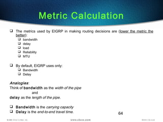 64
 The metrics used by EIGRP in making routing decisions are (lower the metric the
better):
 bandwidth
 delay
 load
 Reliability
 MTU
 By default, EIGRP uses only:
 Bandwidth
 Delay
Analogies:
Think of bandwidth as the width of the pipe
and
delay as the length of the pipe.
 Bandwidth is the carrying capacity
 Delay is the end-to-end travel time.
Metric Calculation
 