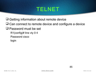 85
TELNET
 Getting information about remote device
 Can connect to remote device and configure a device
 Password must be set
R1(config)# line vty 0 4
Password cisco
login
 