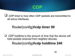 89
CDP
 CDP timer is how often CDP packets are transmitted to
all active interfaces.
Router(config)#cdp timer 90
 CDP holdtime is the amount of time that the device will
hold packets received from neighbor devices.
Router(config)#cdp holdtime 240
 