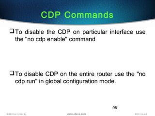 95
CDP Commands
To disable the CDP on particular interface use
the "no cdp enable" command
To disable CDP on the entire router use the "no
cdp run" in global configuration mode.
 