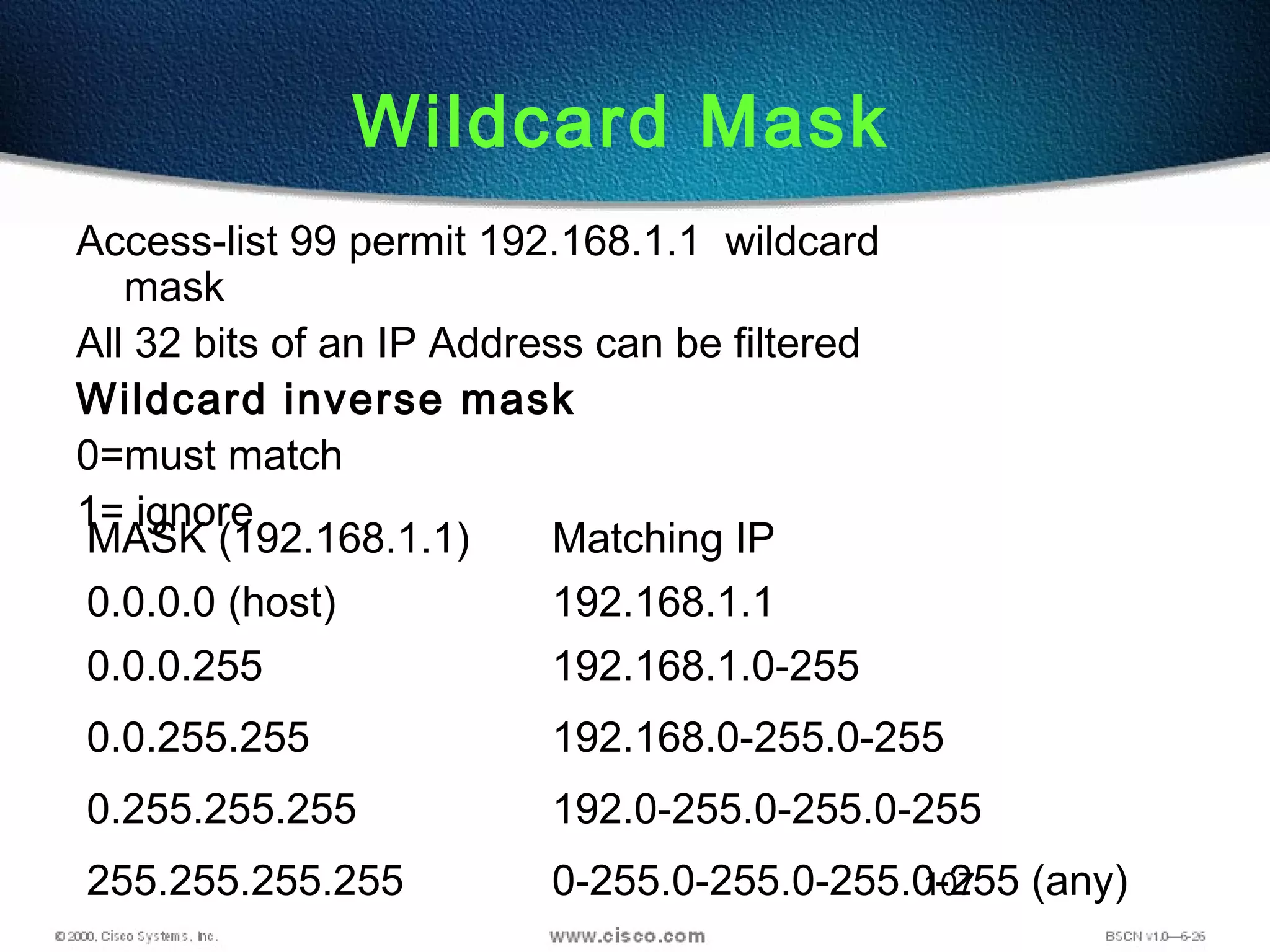107
Wildcard Mask
Access-list 99 permit 192.168.1.1 wildcard
mask
All 32 bits of an IP Address can be filtered
Wildcard inverse mask
0=must match
1= ignore
MASK (192.168.1.1) Matching IP
0.0.0.0 (host) 192.168.1.1
0.0.0.255 192.168.1.0-255
0.0.255.255 192.168.0-255.0-255
0.255.255.255 192.0-255.0-255.0-255
255.255.255.255 0-255.0-255.0-255.0-255 (any)
 