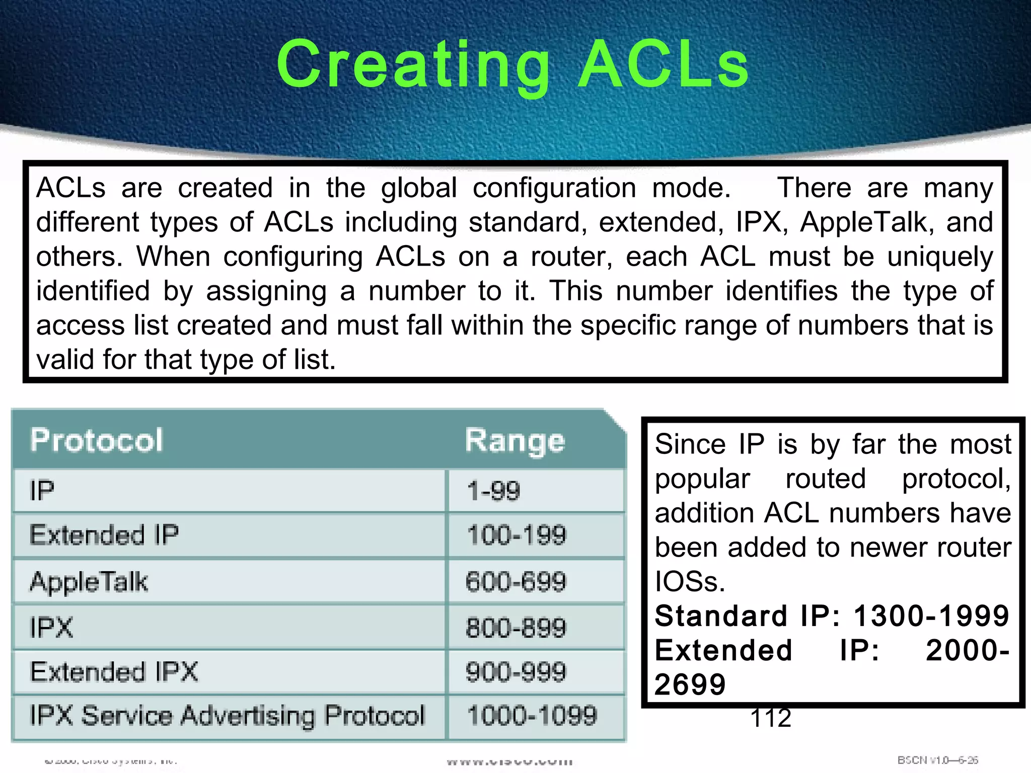 112
Creating ACLs
ACLs are created in the global configuration mode. There are many
different types of ACLs including standard, extended, IPX, AppleTalk, and
others. When configuring ACLs on a router, each ACL must be uniquely
identified by assigning a number to it. This number identifies the type of
access list created and must fall within the specific range of numbers that is
valid for that type of list.
Since IP is by far the most
popular routed protocol,
addition ACL numbers have
been added to newer router
IOSs.
Standard IP: 1300-1999
Extended IP: 2000-
2699
 