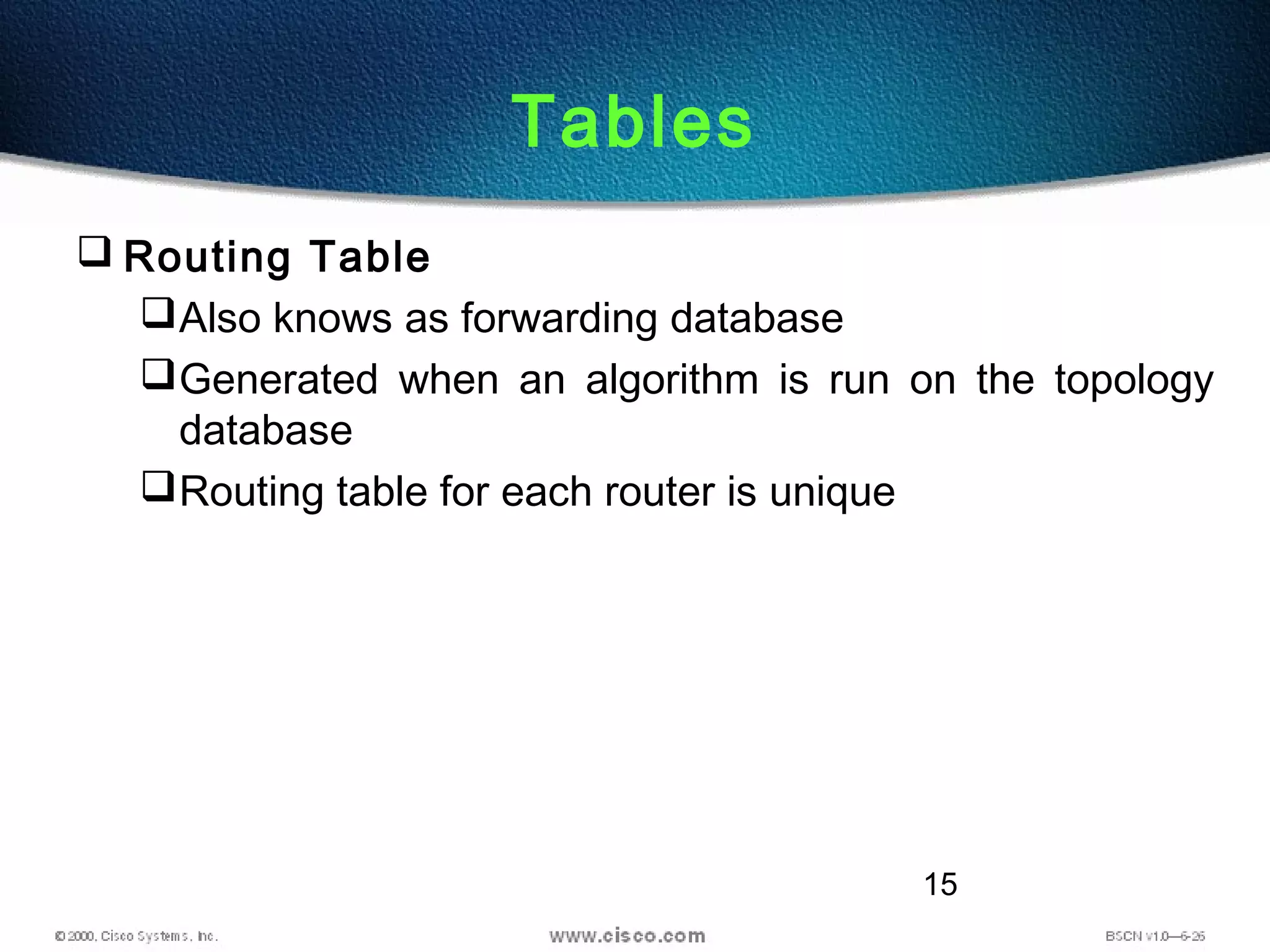 15
Tables
 Routing Table
Also knows as forwarding database
Generated when an algorithm is run on the topology
database
Routing table for each router is unique
 