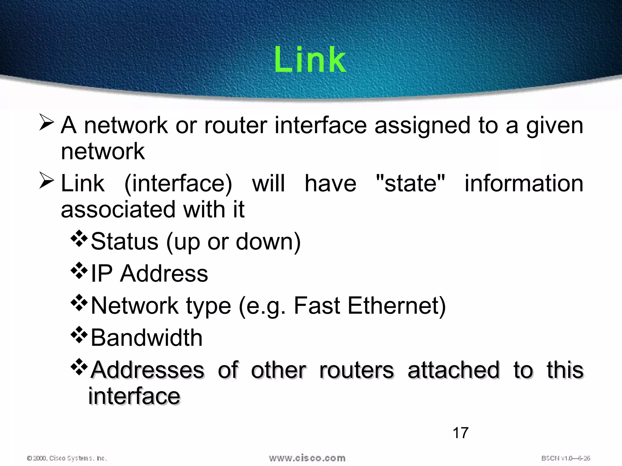 17
Link
 A network or router interface assigned to a given
network
 Link (interface) will have "state" information
associated with it
Status (up or down)
IP Address
Network type (e.g. Fast Ethernet)
Bandwidth
Addresses of other routers attached to thisAddresses of other routers attached to this
interfaceinterface
 