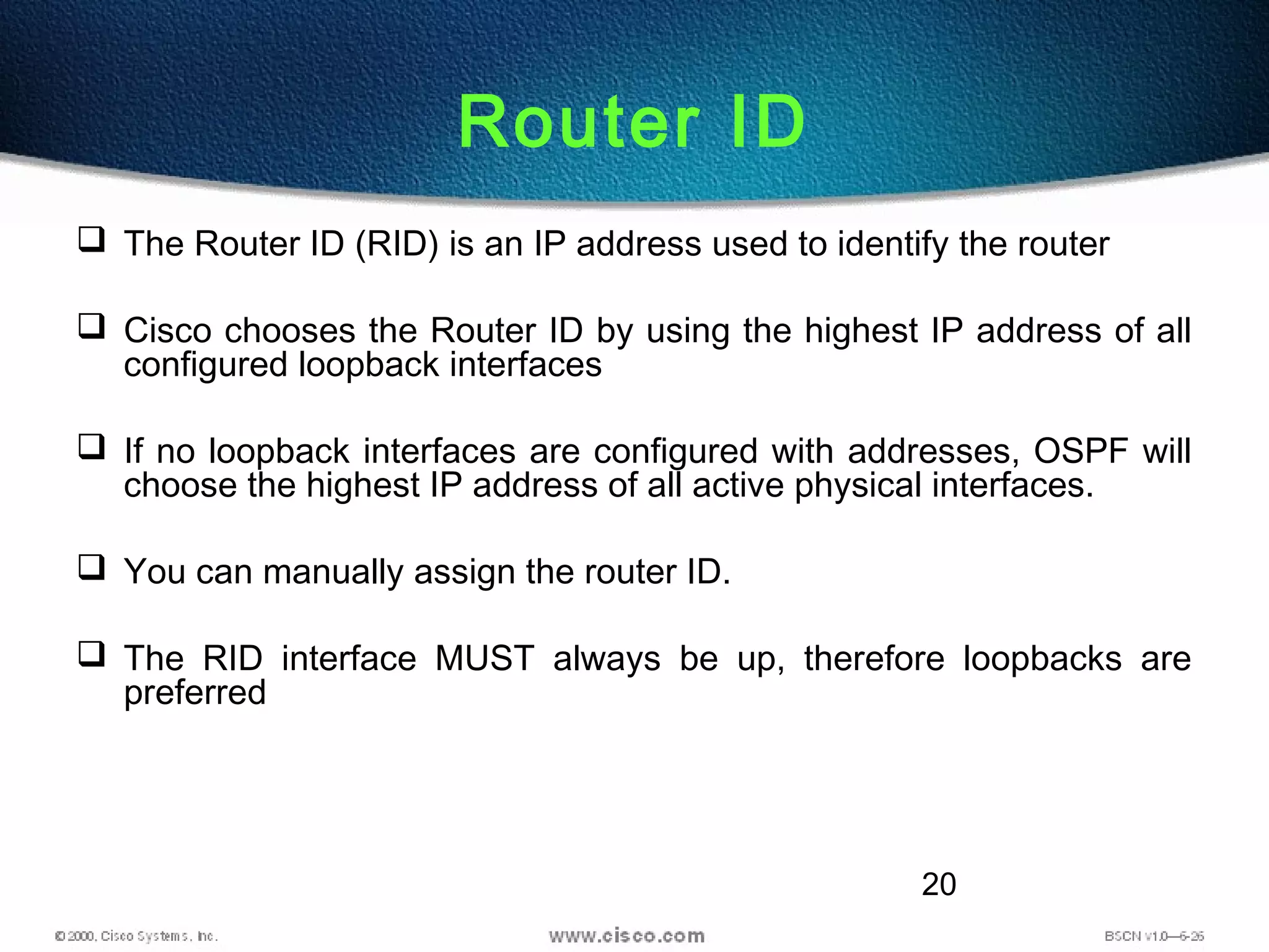 20
Router ID
 The Router ID (RID) is an IP address used to identify the router
 Cisco chooses the Router ID by using the highest IP address of all
configured loopback interfaces
 If no loopback interfaces are configured with addresses, OSPF will
choose the highest IP address of all active physical interfaces.
 You can manually assign the router ID.
 The RID interface MUST always be up, therefore loopbacks are
preferred
 