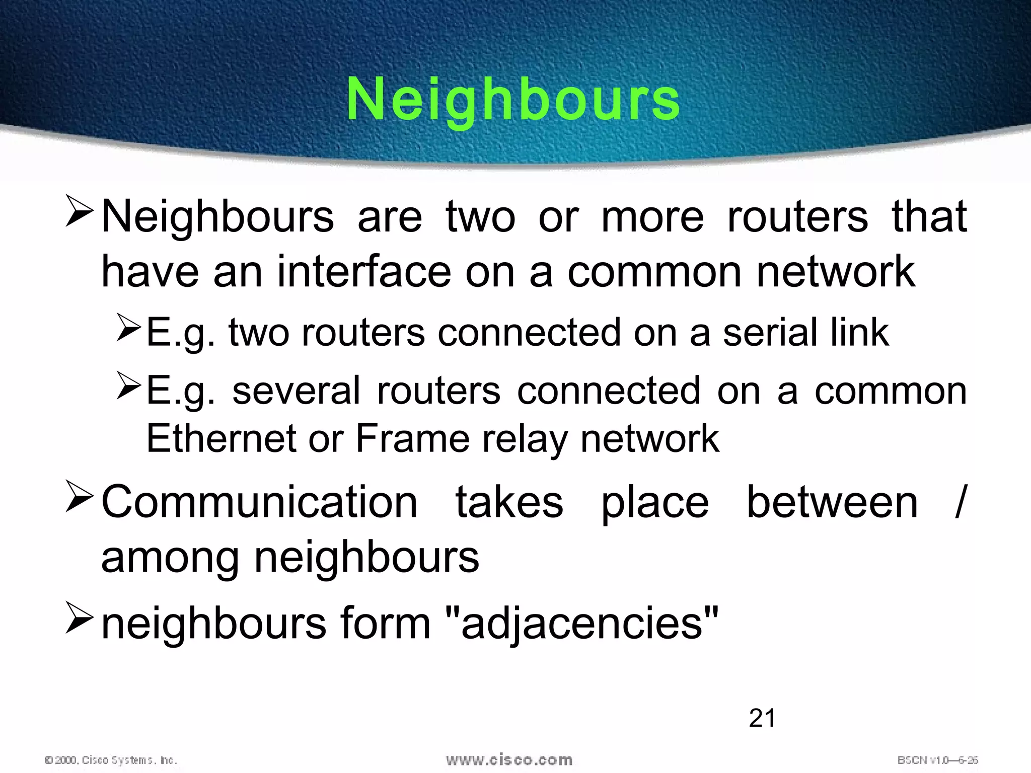21
Neighbours
Neighbours are two or more routers that
have an interface on a common network
E.g. two routers connected on a serial link
E.g. several routers connected on a common
Ethernet or Frame relay network
Communication takes place between /
among neighbours
neighbours form "adjacencies"
 