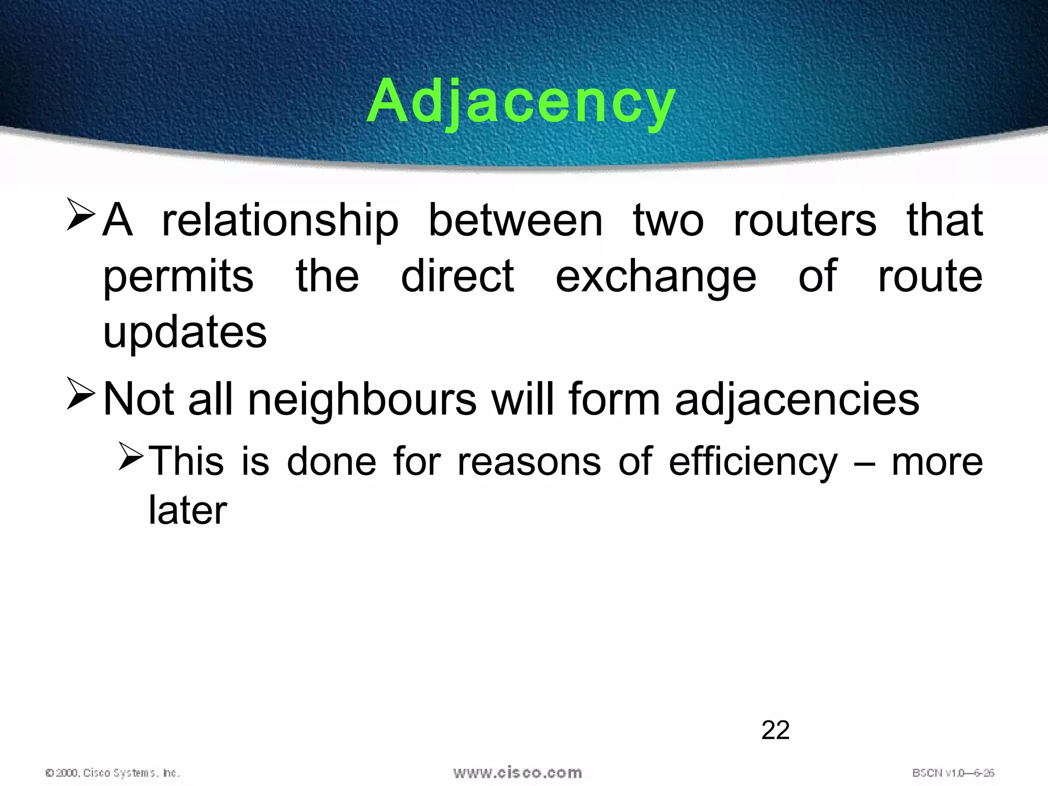 22
Adjacency
A relationship between two routers that
permits the direct exchange of route
updates
Not all neighbours will form adjacencies
This is done for reasons of efficiency – more
later
 