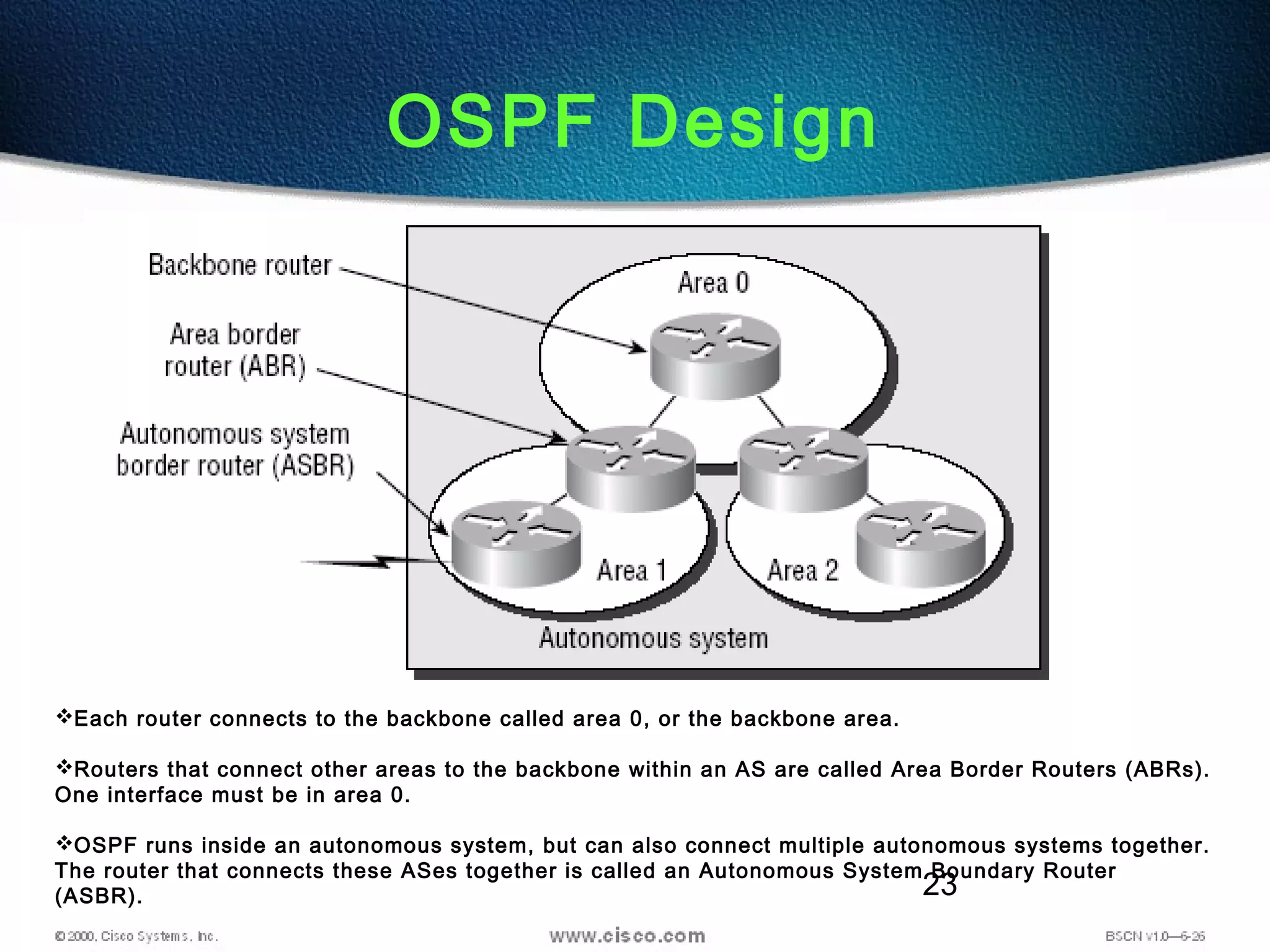 23
OSPF Design
Each router connects to the backbone called area 0, or the backbone area.
Routers that connect other areas to the backbone within an AS are called Area Border Routers (ABRs).
One interface must be in area 0.
OSPF runs inside an autonomous system, but can also connect multiple autonomous systems together.
The router that connects these ASes together is called an Autonomous System Boundary Router
(ASBR).
 