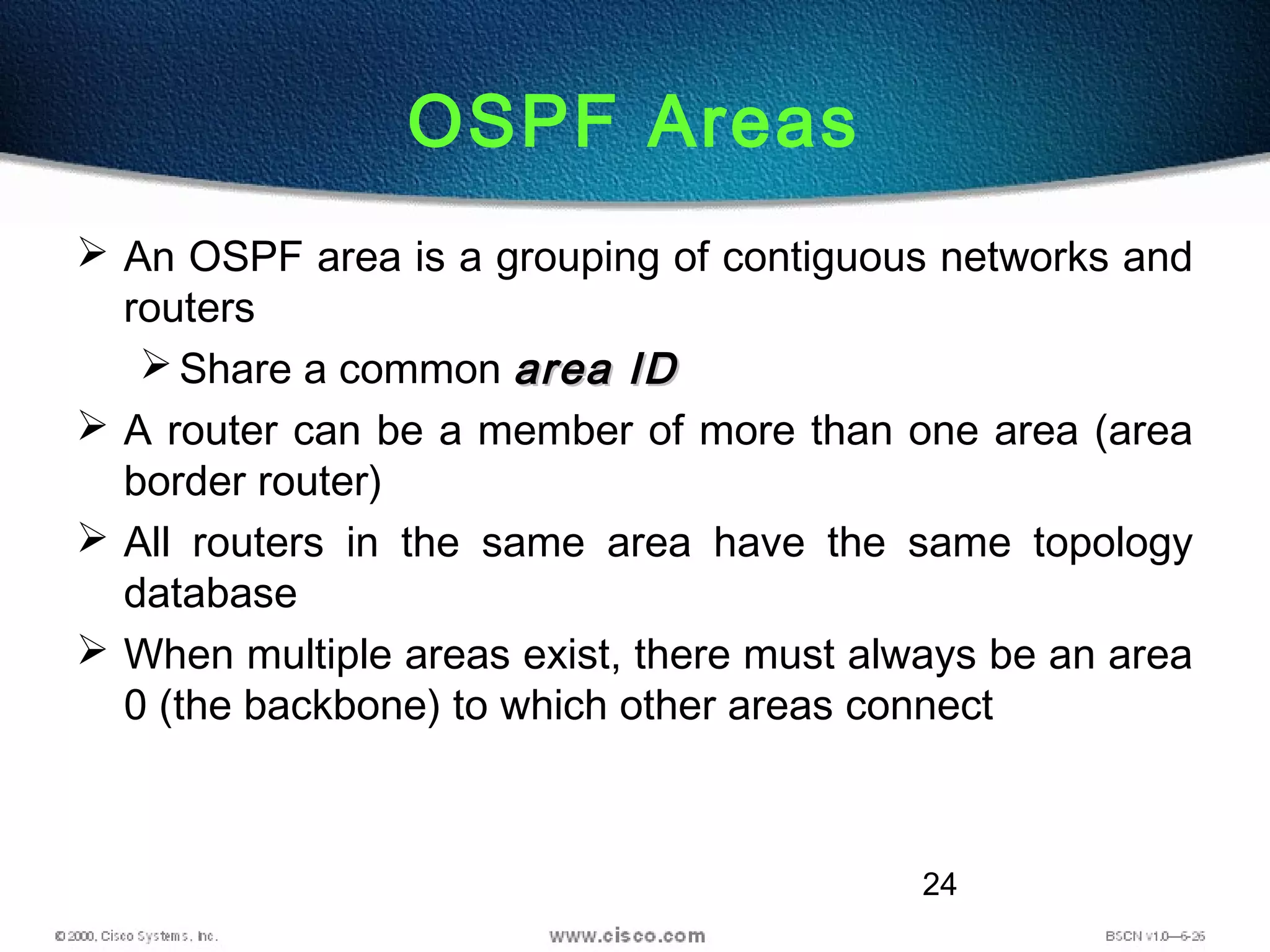 24
OSPF Areas
 An OSPF area is a grouping of contiguous networks and
routers
Share a common area IDarea ID
 A router can be a member of more than one area (area
border router)
 All routers in the same area have the same topology
database
 When multiple areas exist, there must always be an area
0 (the backbone) to which other areas connect
 