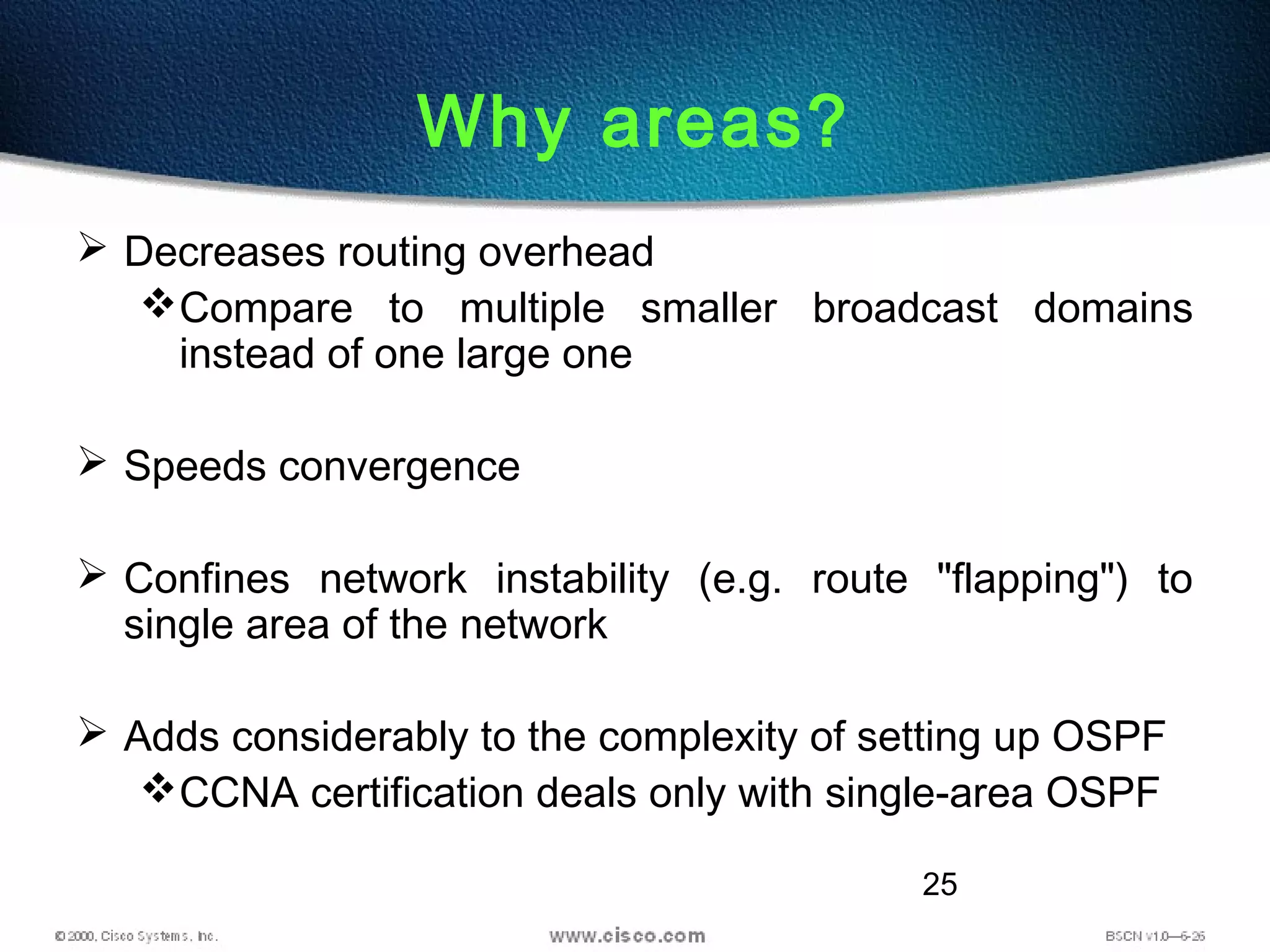 25
Why areas?
 Decreases routing overhead
Compare to multiple smaller broadcast domains
instead of one large one
 Speeds convergence
 Confines network instability (e.g. route "flapping") to
single area of the network
 Adds considerably to the complexity of setting up OSPF
CCNA certification deals only with single-area OSPF
 
