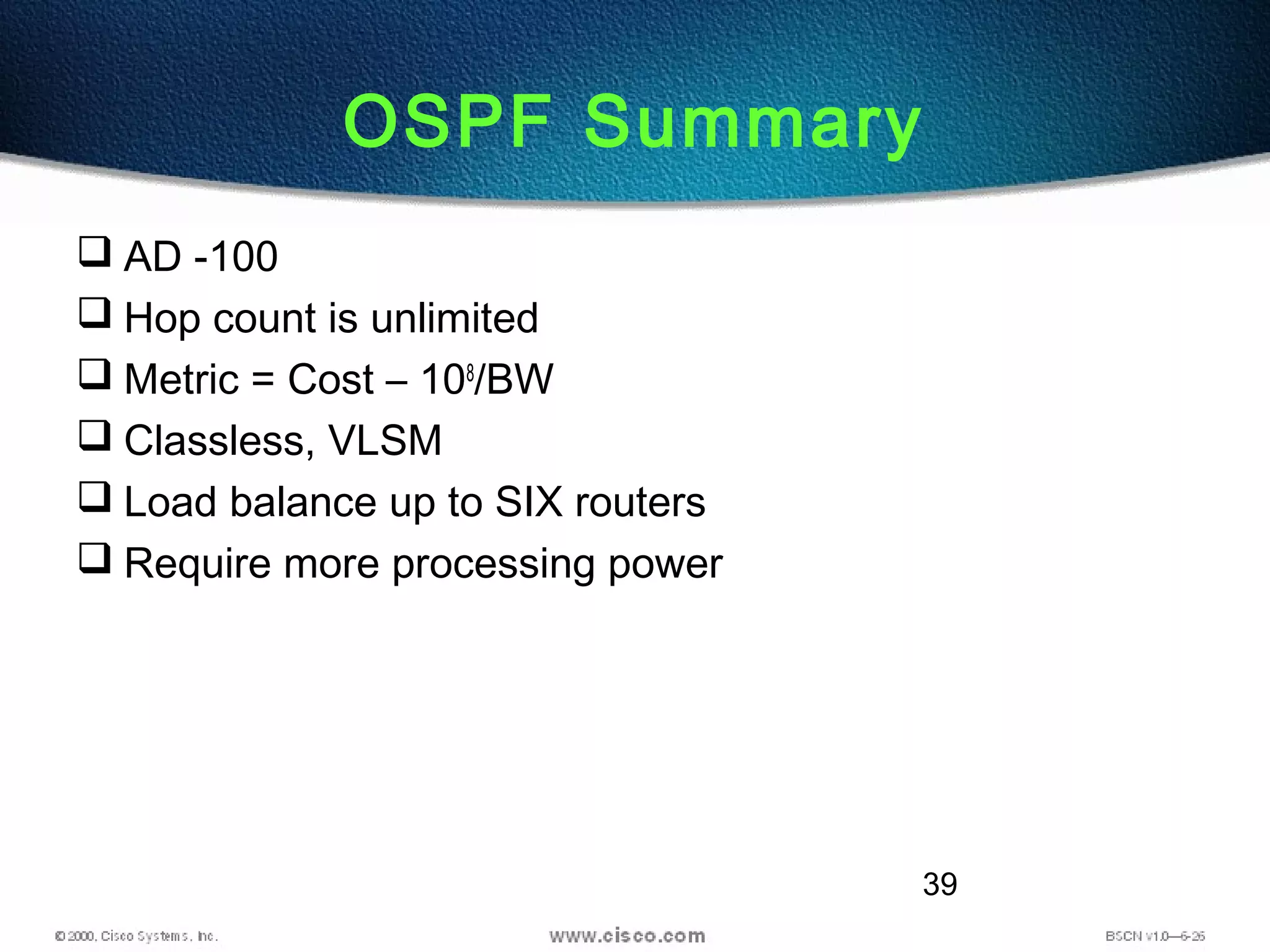 39
OSPF Summary
 AD -100
 Hop count is unlimited
 Metric = Cost – 108
/BW
 Classless, VLSM
 Load balance up to SIX routers
 Require more processing power
 