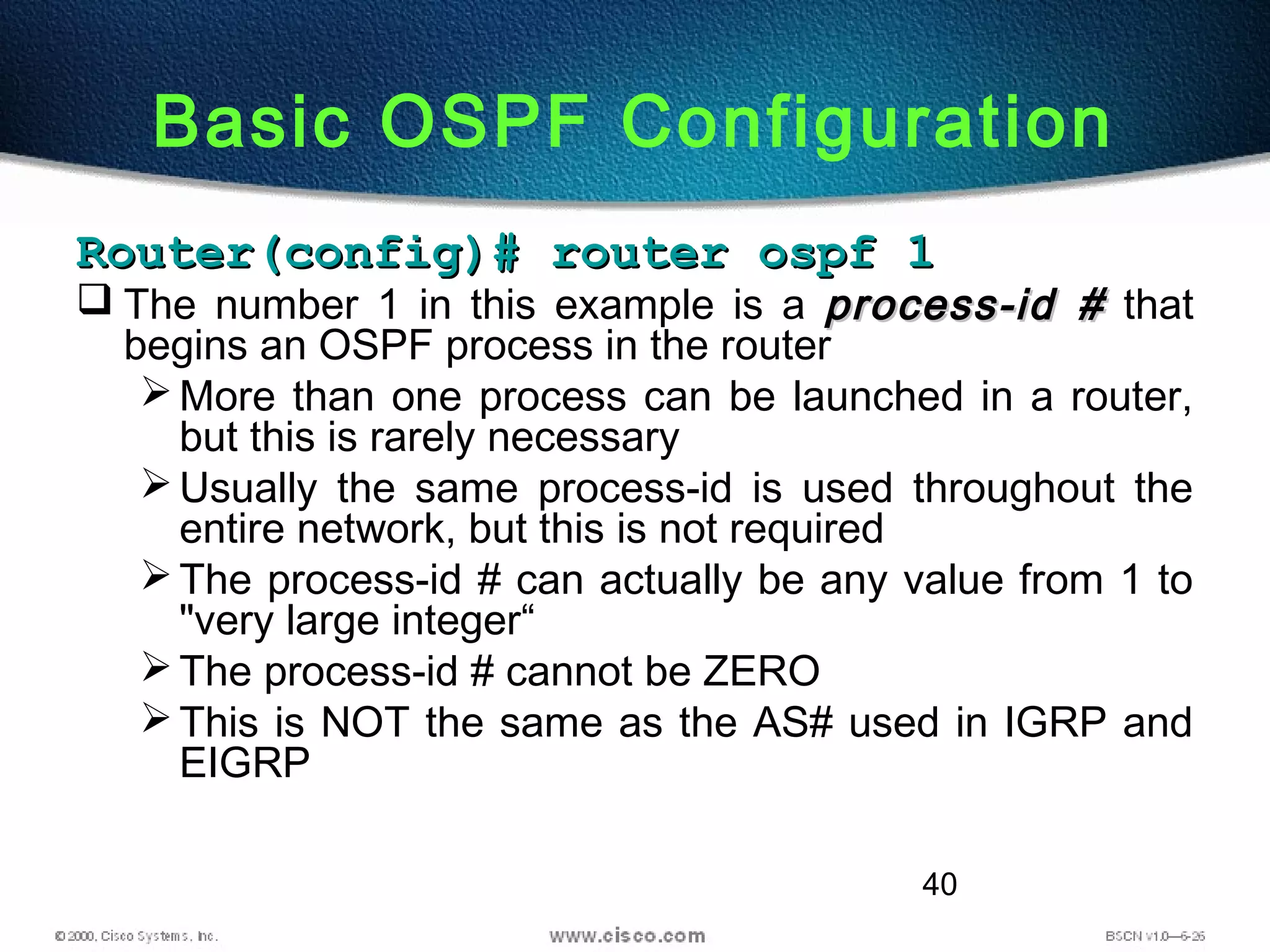 40
Basic OSPF Configuration
Router(config)# router ospf 1Router(config)# router ospf 1
 The number 1 in this example is a process-id #process-id # that
begins an OSPF process in the router
More than one process can be launched in a router,
but this is rarely necessary
Usually the same process-id is used throughout the
entire network, but this is not required
The process-id # can actually be any value from 1 to
"very large integer“
The process-id # cannot be ZERO
This is NOT the same as the AS# used in IGRP and
EIGRP
 