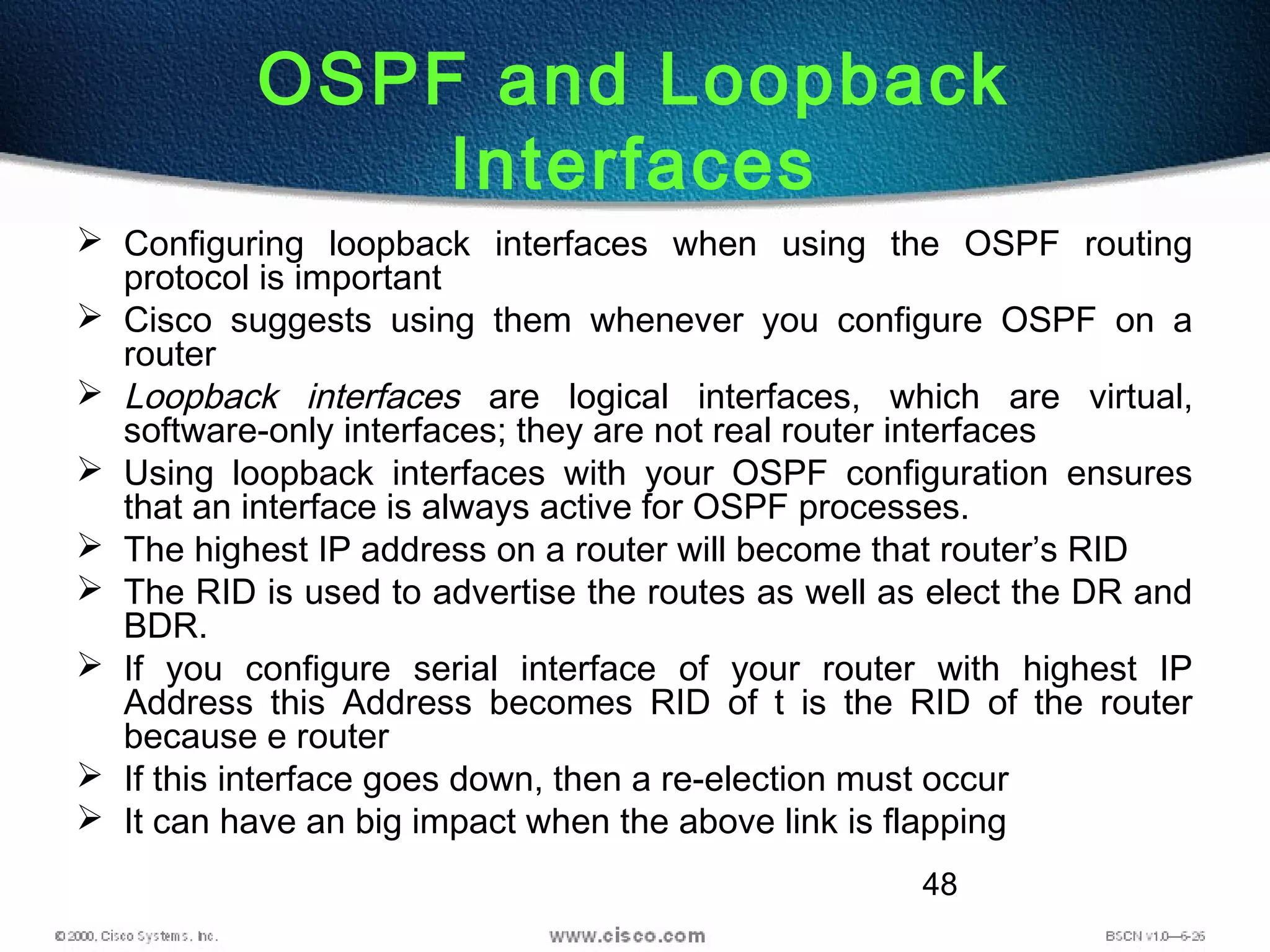 48
OSPF and Loopback
Interfaces
 Configuring loopback interfaces when using the OSPF routing
protocol is important
 Cisco suggests using them whenever you configure OSPF on a
router
 Loopback interfaces are logical interfaces, which are virtual,
software-only interfaces; they are not real router interfaces
 Using loopback interfaces with your OSPF configuration ensures
that an interface is always active for OSPF processes.
 The highest IP address on a router will become that router’s RID
 The RID is used to advertise the routes as well as elect the DR and
BDR.
 If you configure serial interface of your router with highest IP
Address this Address becomes RID of t is the RID of the router
because e router
 If this interface goes down, then a re-election must occur
 It can have an big impact when the above link is flapping
 
