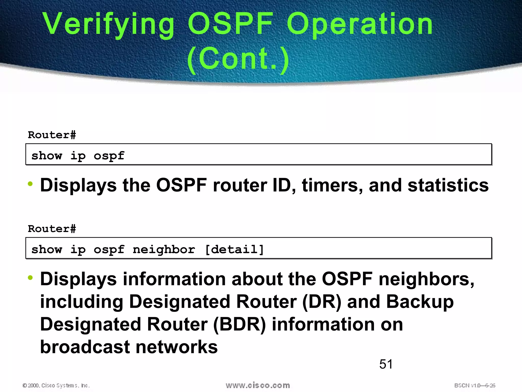 51
show ip ospfshow ip ospf
Router#
• Displays the OSPF router ID, timers, and statistics
Verifying OSPF Operation
(Cont.)
show ip ospf neighbor [detail]show ip ospf neighbor [detail]
Router#
• Displays information about the OSPF neighbors,
including Designated Router (DR) and Backup
Designated Router (BDR) information on
broadcast networks
 