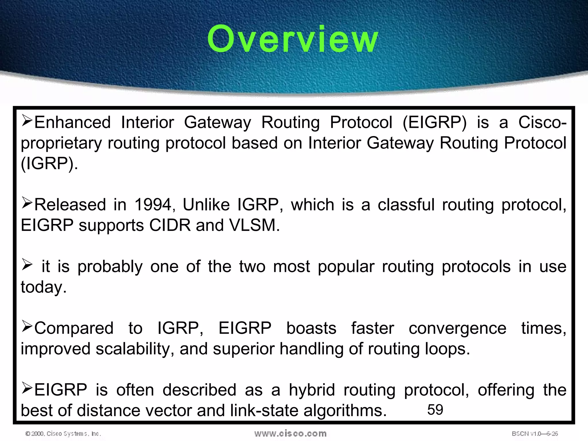 59
Overview
Enhanced Interior Gateway Routing Protocol (EIGRP) is a Cisco-
proprietary routing protocol based on Interior Gateway Routing Protocol
(IGRP).
Released in 1994, Unlike IGRP, which is a classful routing protocol,
EIGRP supports CIDR and VLSM.
 it is probably one of the two most popular routing protocols in use
today.
Compared to IGRP, EIGRP boasts faster convergence times,
improved scalability, and superior handling of routing loops.
EIGRP is often described as a hybrid routing protocol, offering the
best of distance vector and link-state algorithms.
 