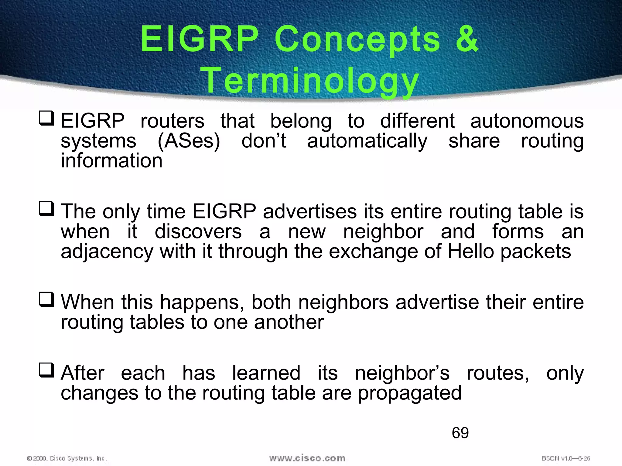 69
EIGRP Concepts &
Terminology
 EIGRP routers that belong to different autonomous
systems (ASes) don’t automatically share routing
information
 The only time EIGRP advertises its entire routing table is
when it discovers a new neighbor and forms an
adjacency with it through the exchange of Hello packets
 When this happens, both neighbors advertise their entire
routing tables to one another
 After each has learned its neighbor’s routes, only
changes to the routing table are propagated
 