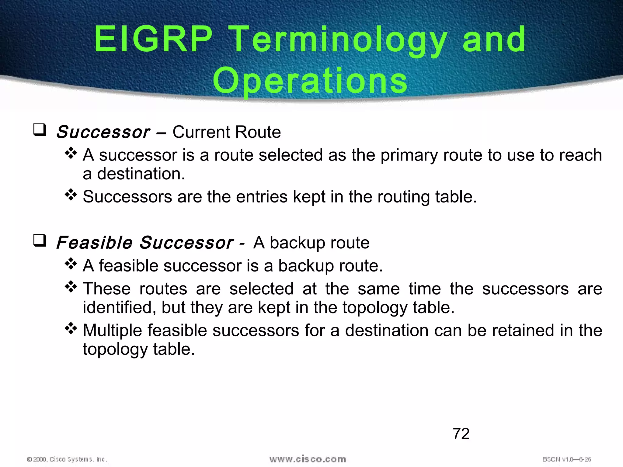 72
 Successor – Current Route
 A successor is a route selected as the primary route to use to reach
a destination.
 Successors are the entries kept in the routing table.
 Feasible Successor - A backup route
 A feasible successor is a backup route.
 These routes are selected at the same time the successors are
identified, but they are kept in the topology table.
 Multiple feasible successors for a destination can be retained in the
topology table.
EIGRP Terminology and
Operations
 