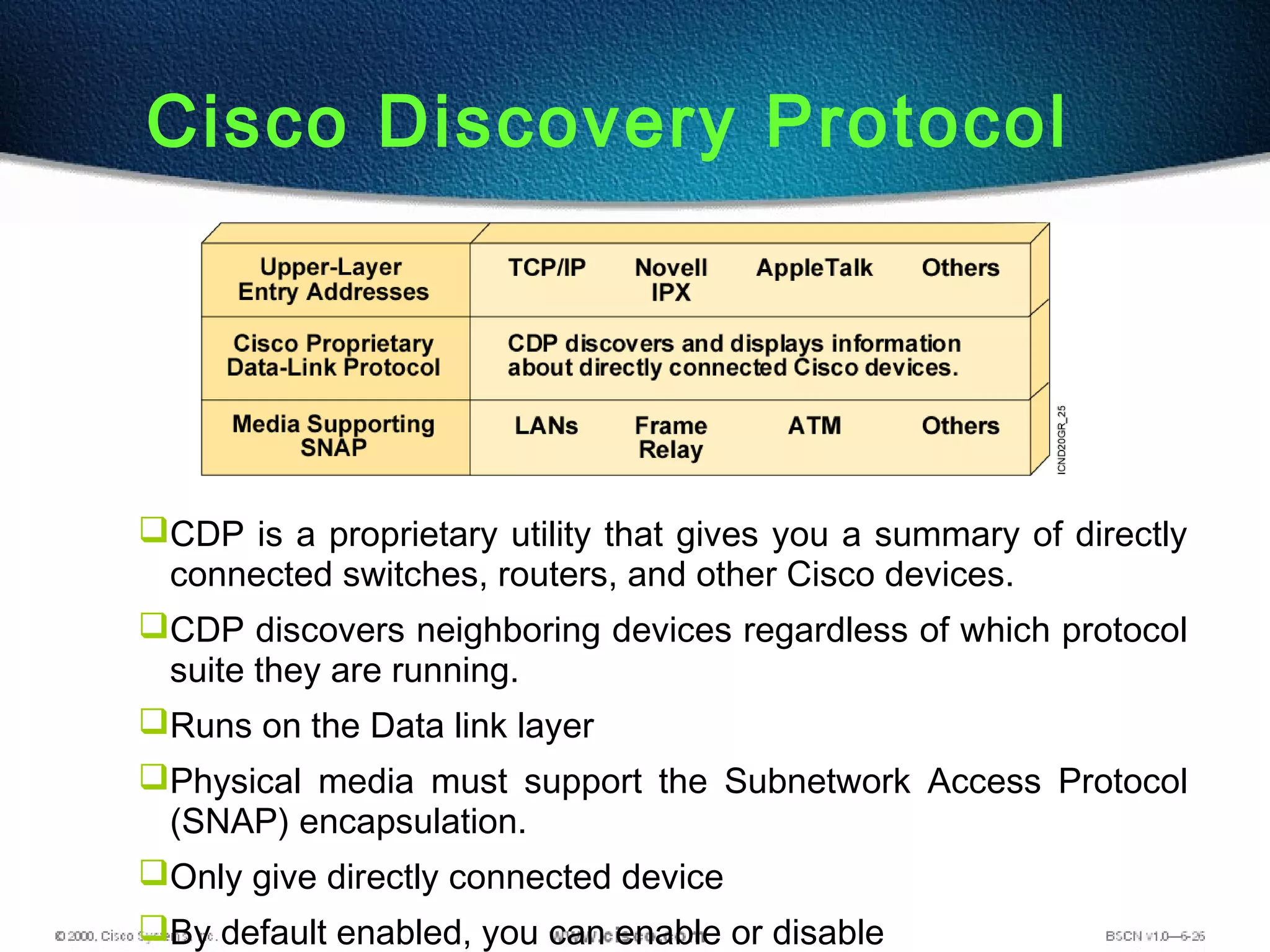 Cisco Discovery Protocol
CDP is a proprietary utility that gives you a summary of directly
connected switches, routers, and other Cisco devices.
CDP discovers neighboring devices regardless of which protocol
suite they are running.
Runs on the Data link layer
Physical media must support the Subnetwork Access Protocol
(SNAP) encapsulation.
Only give directly connected device
By default enabled, you can enable or disable
 