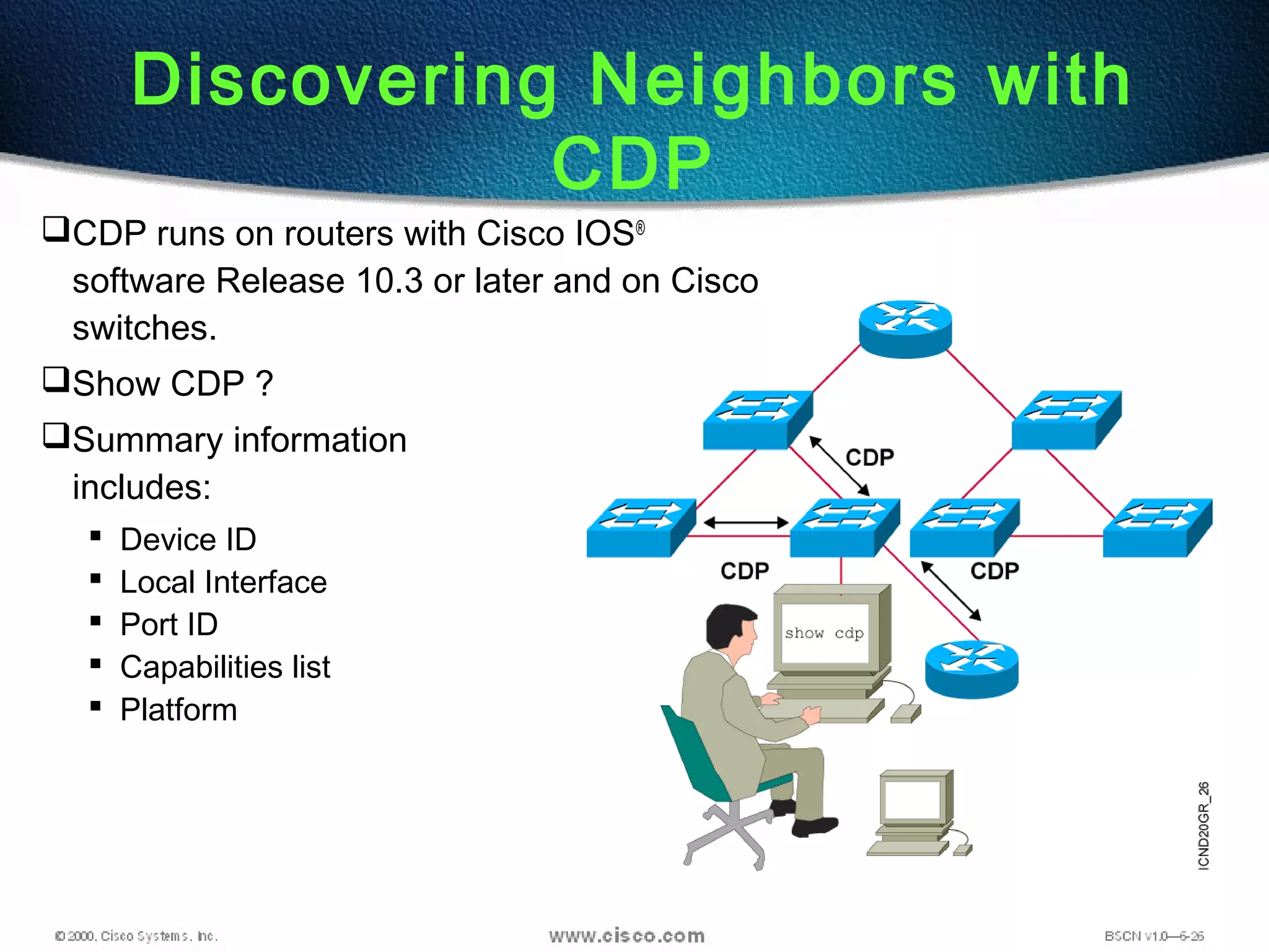 Discovering Neighbors with
CDP
CDP runs on routers with Cisco IOS®
software Release 10.3 or later and on Cisco
switches.
Show CDP ?
Summary information
includes:
 Device ID
 Local Interface
 Port ID
 Capabilities list
 Platform
 