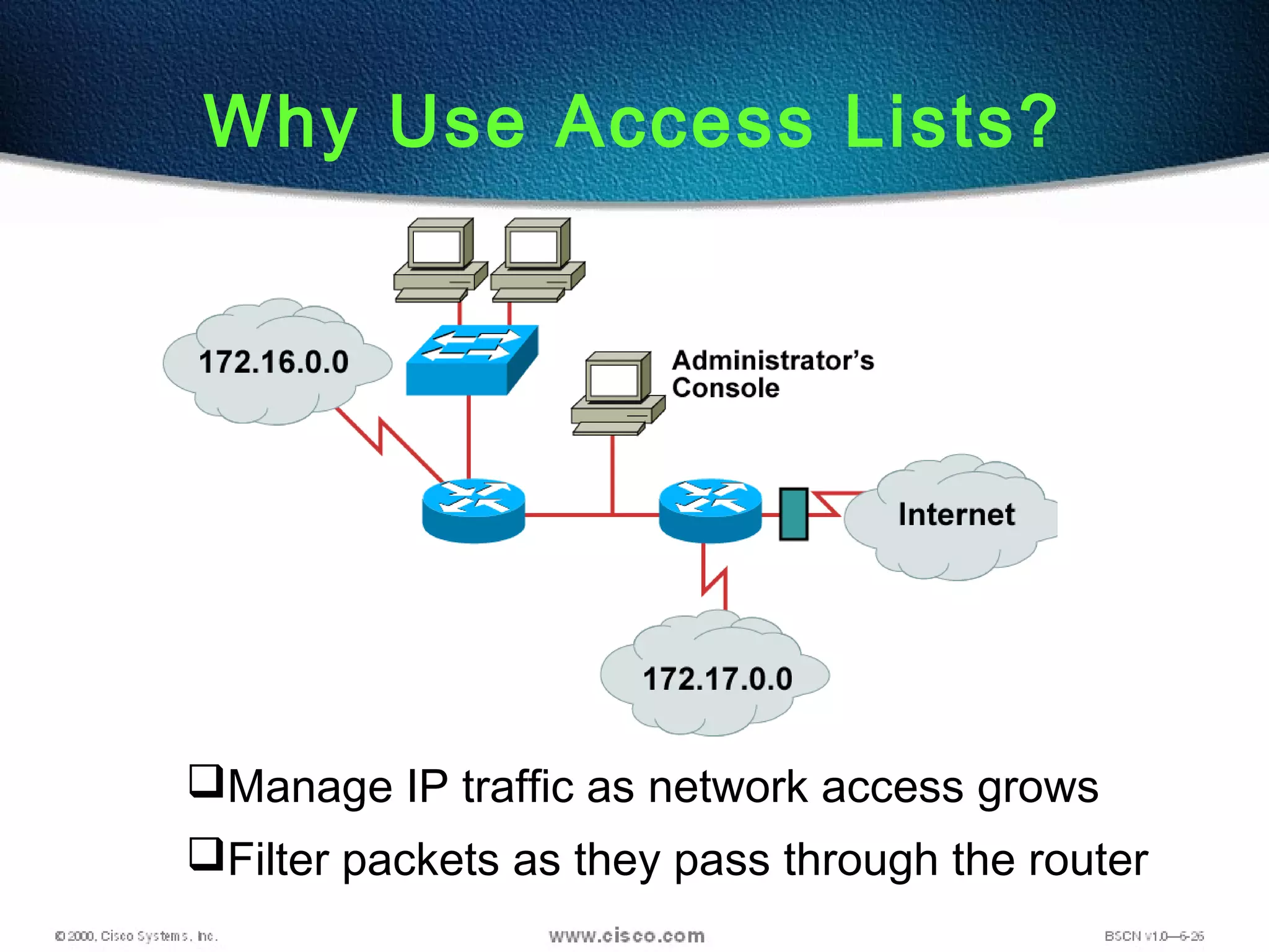 Manage IP traffic as network access grows
Filter packets as they pass through the router
Why Use Access Lists?
 