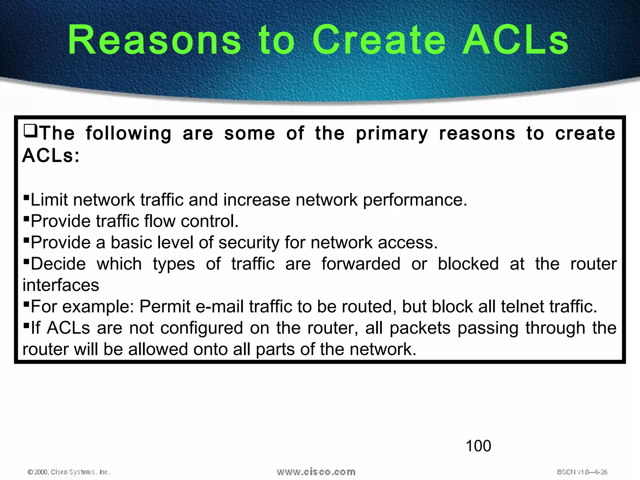 100
Reasons to Create ACLs
The following are some of the primary reasons to create
ACLs:
Limit network traffic and increase network performance.
Provide traffic flow control.
Provide a basic level of security for network access.
Decide which types of traffic are forwarded or blocked at the router
interfaces
For example: Permit e-mail traffic to be routed, but block all telnet traffic.
If ACLs are not configured on the router, all packets passing through the
router will be allowed onto all parts of the network.
 