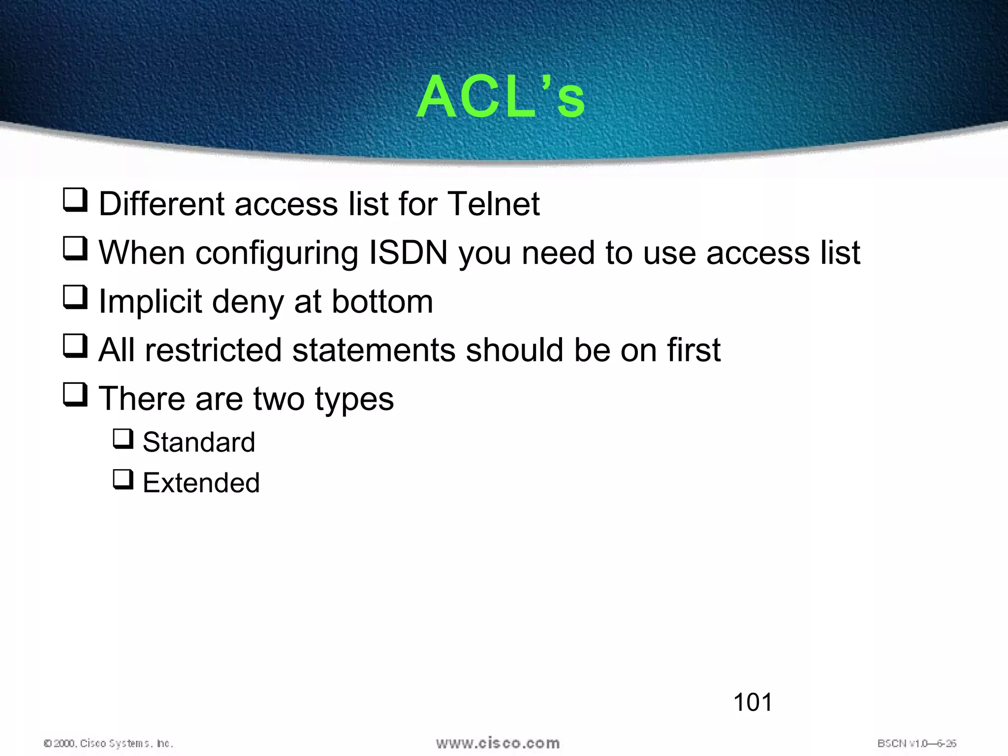 101
ACL’s
 Different access list for Telnet
 When configuring ISDN you need to use access list
 Implicit deny at bottom
 All restricted statements should be on first
 There are two types
 Standard
 Extended
 