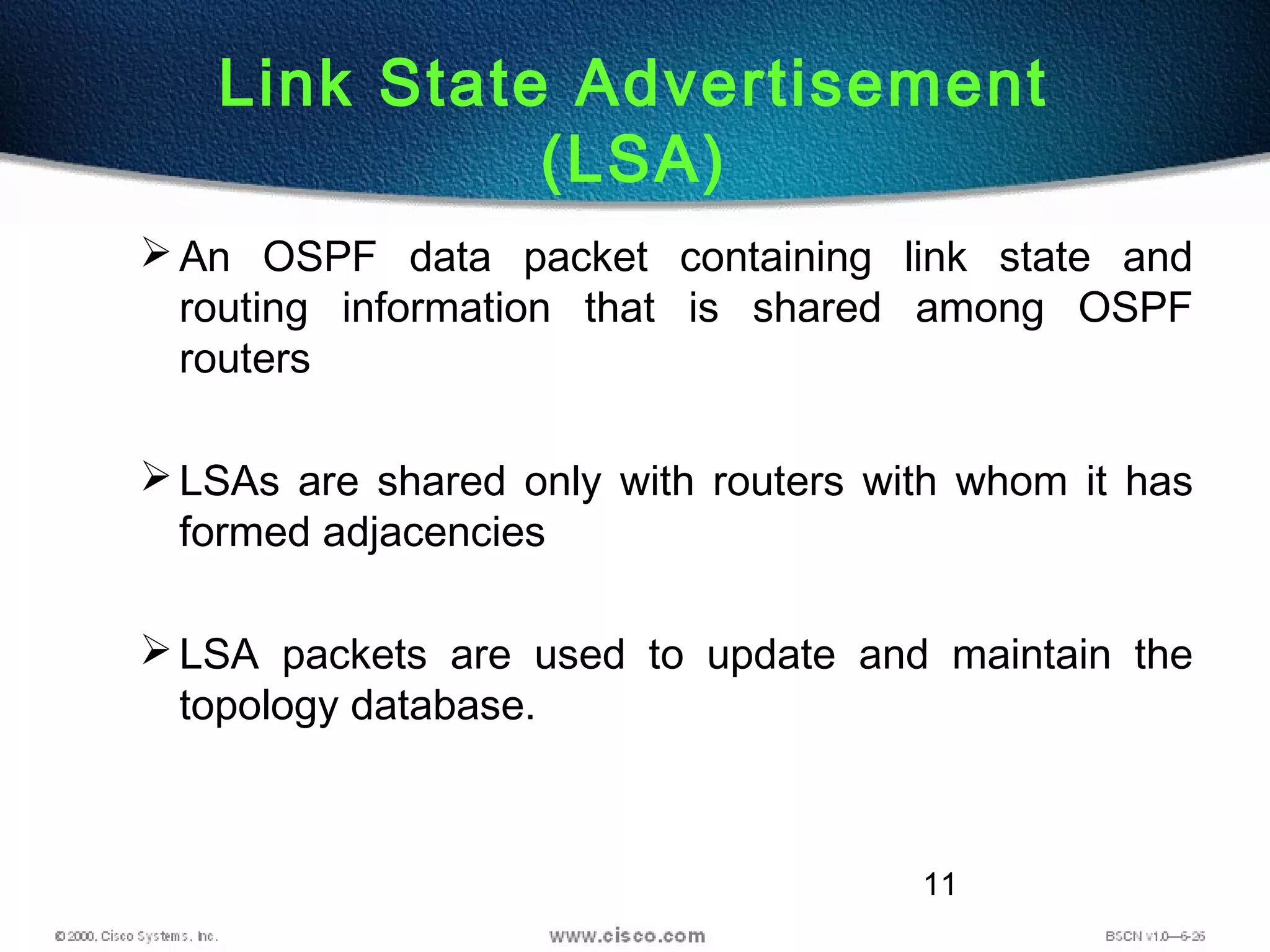 11
Link State Advertisement
(LSA)
An OSPF data packet containing link state and
routing information that is shared among OSPF
routers
LSAs are shared only with routers with whom it has
formed adjacencies
LSA packets are used to update and maintain the
topology database.
 