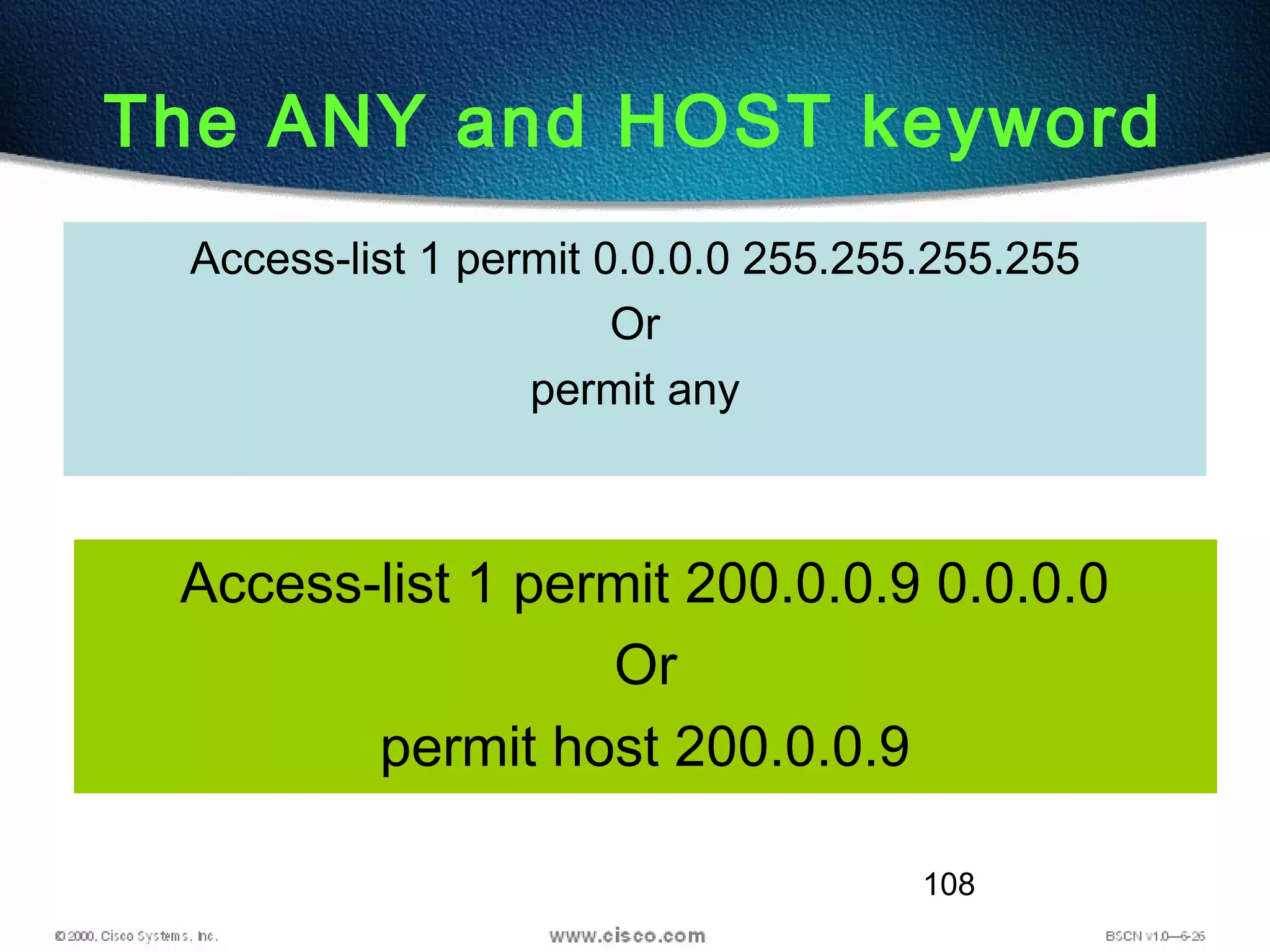 108
The ANY and HOST keyword
Access-list 1 permit 200.0.0.9 0.0.0.0
Or
permit host 200.0.0.9
Access-list 1 permit 0.0.0.0 255.255.255.255
Or
permit any
 