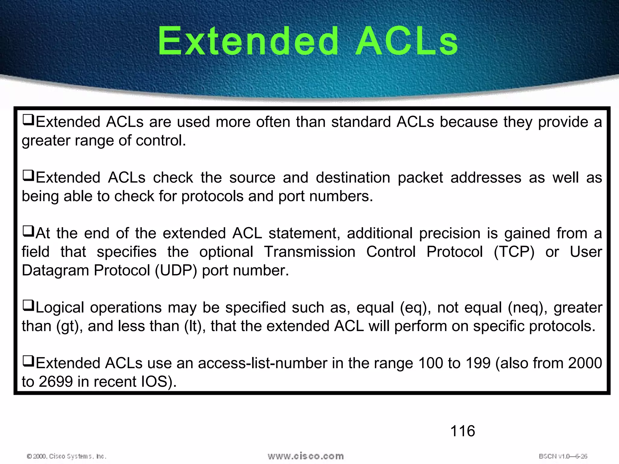 116
Extended ACLs
Extended ACLs are used more often than standard ACLs because they provide a
greater range of control.
Extended ACLs check the source and destination packet addresses as well as
being able to check for protocols and port numbers.
At the end of the extended ACL statement, additional precision is gained from a
field that specifies the optional Transmission Control Protocol (TCP) or User
Datagram Protocol (UDP) port number.
Logical operations may be specified such as, equal (eq), not equal (neq), greater
than (gt), and less than (lt), that the extended ACL will perform on specific protocols.
Extended ACLs use an access-list-number in the range 100 to 199 (also from 2000
to 2699 in recent IOS).
 
