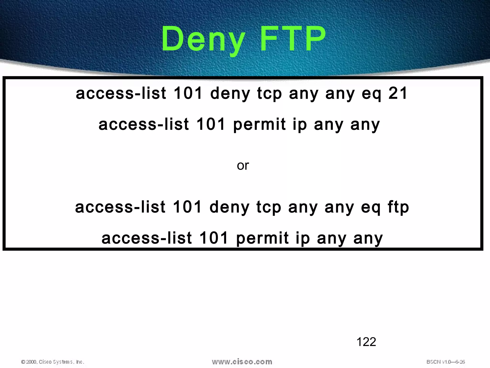 122
Deny FTP
access-list 101 deny tcp any any eq 21
access-list 101 permit ip any any
or
access-list 101 deny tcp any any eq ftp
access-list 101 permit ip any any
 