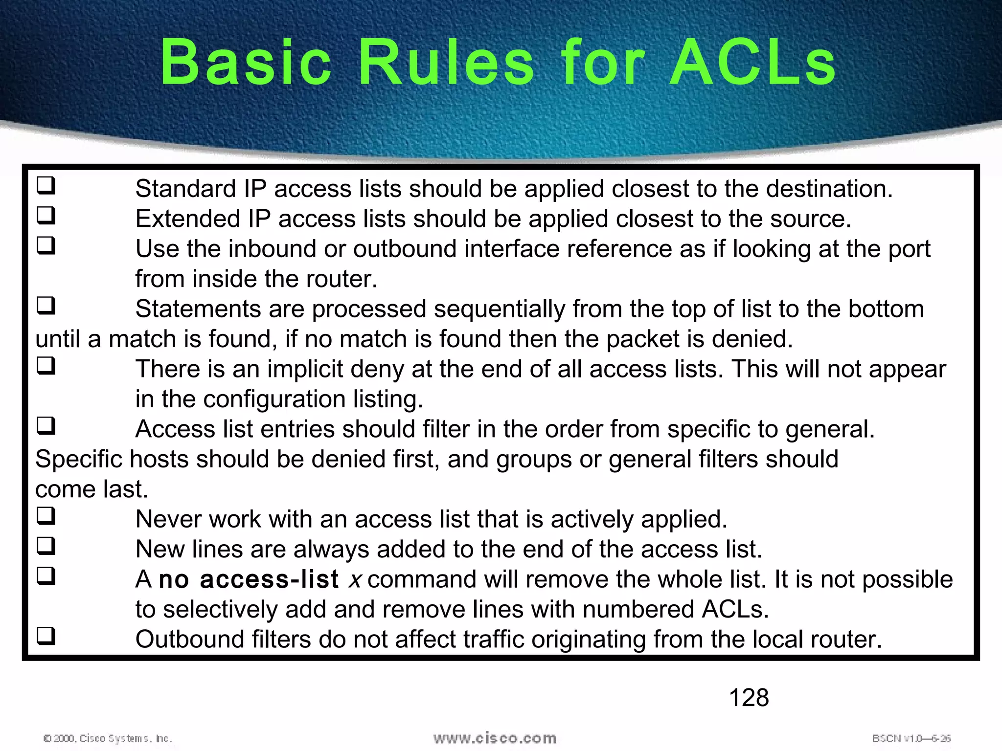 128
Basic Rules for ACLs
 Standard IP access lists should be applied closest to the destination.
 Extended IP access lists should be applied closest to the source.
 Use the inbound or outbound interface reference as if looking at the port
from inside the router.
 Statements are processed sequentially from the top of list to the bottom
until a match is found, if no match is found then the packet is denied.
 There is an implicit deny at the end of all access lists. This will not appear
in the configuration listing.
 Access list entries should filter in the order from specific to general.
Specific hosts should be denied first, and groups or general filters should
come last.
 Never work with an access list that is actively applied.
 New lines are always added to the end of the access list.
 A no access-list x command will remove the whole list. It is not possible
to selectively add and remove lines with numbered ACLs.
 Outbound filters do not affect traffic originating from the local router.
 