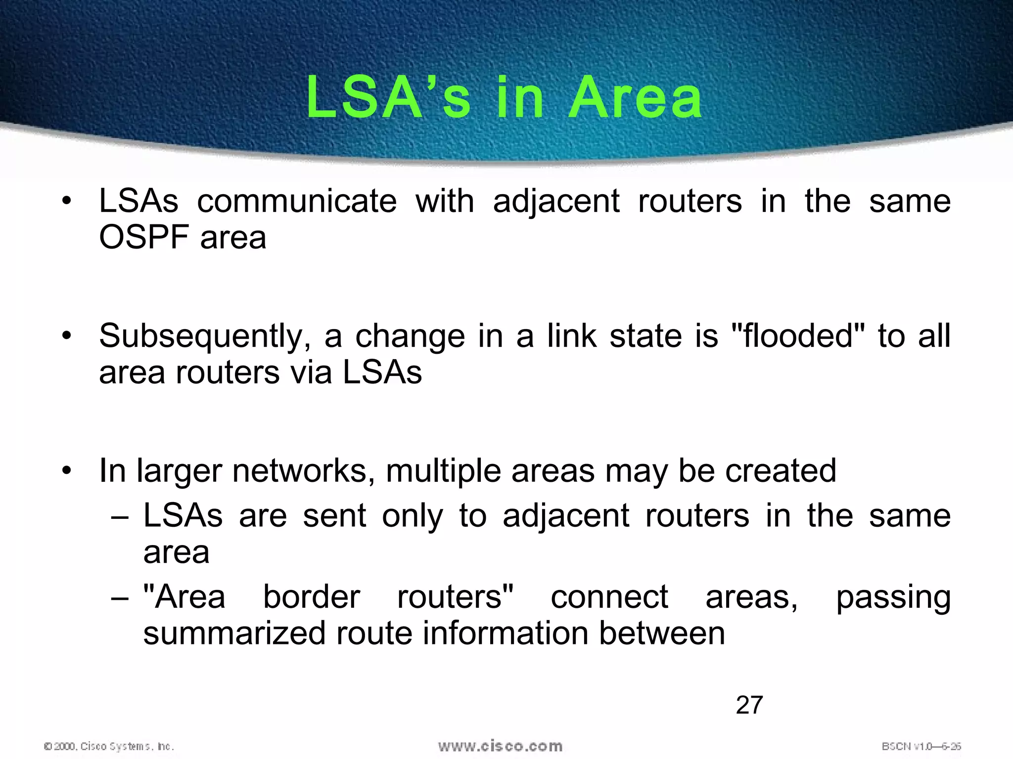 27
LSA’s in Area
• LSAs communicate with adjacent routers in the same
OSPF area
• Subsequently, a change in a link state is "flooded" to all
area routers via LSAs
• In larger networks, multiple areas may be created
– LSAs are sent only to adjacent routers in the same
area
– "Area border routers" connect areas, passing
summarized route information between
 