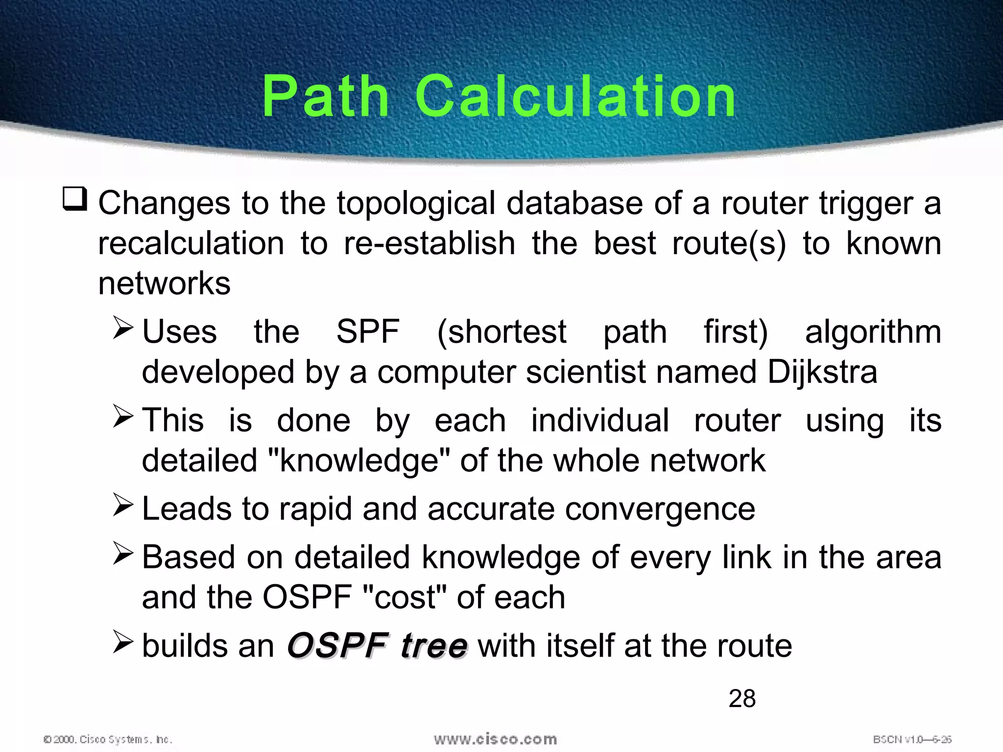 28
Path Calculation
 Changes to the topological database of a router trigger a
recalculation to re-establish the best route(s) to known
networks
Uses the SPF (shortest path first) algorithm
developed by a computer scientist named Dijkstra
This is done by each individual router using its
detailed "knowledge" of the whole network
Leads to rapid and accurate convergence
Based on detailed knowledge of every link in the area
and the OSPF "cost" of each
builds an OSPF treeOSPF tree with itself at the route
 