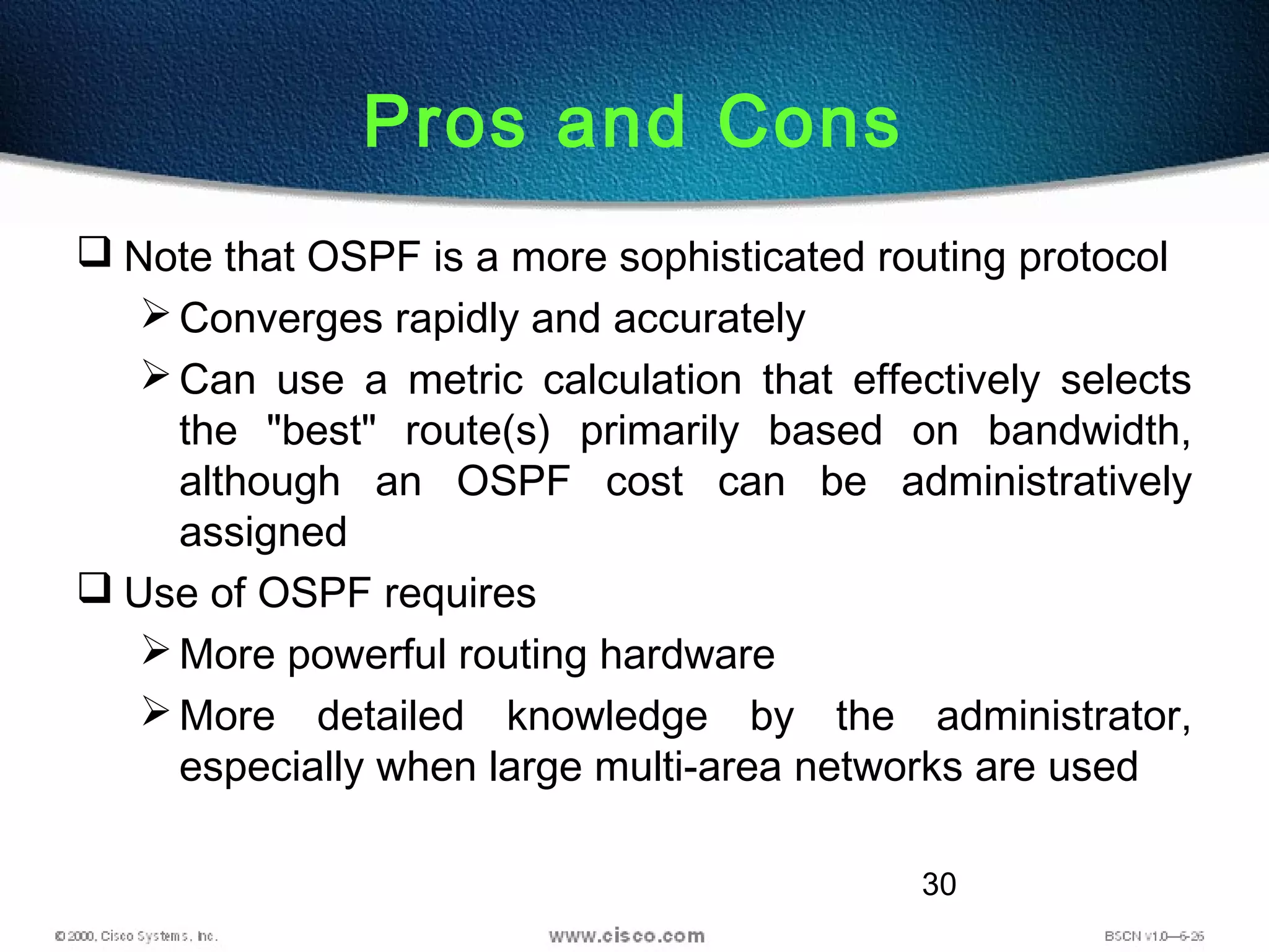 30
Pros and Cons
 Note that OSPF is a more sophisticated routing protocol
Converges rapidly and accurately
Can use a metric calculation that effectively selects
the "best" route(s) primarily based on bandwidth,
although an OSPF cost can be administratively
assigned
 Use of OSPF requires
More powerful routing hardware
More detailed knowledge by the administrator,
especially when large multi-area networks are used
 