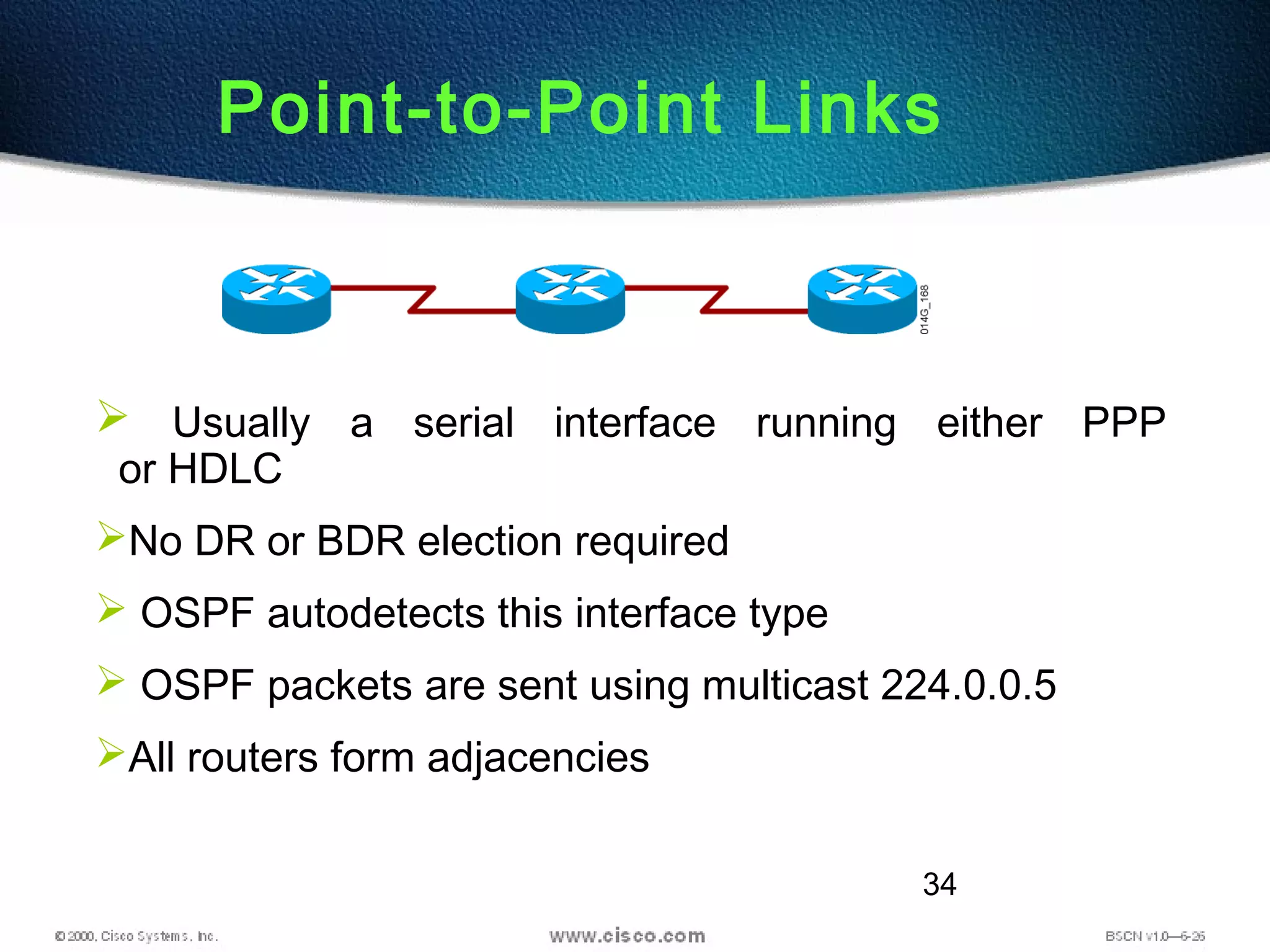 34
Point-to-Point Links
 Usually a serial interface running either PPP
or HDLC
No DR or BDR election required
 OSPF autodetects this interface type
 OSPF packets are sent using multicast 224.0.0.5
All routers form adjacencies
 