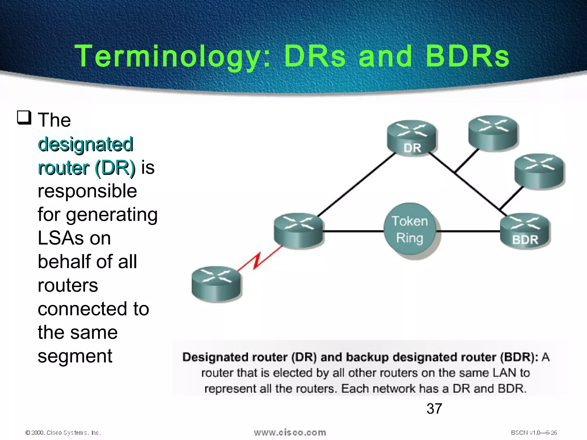 37
Terminology: DRs and BDRs
 The
designateddesignated
router (DR)router (DR) is
responsible
for generating
LSAs on
behalf of all
routers
connected to
the same
segment
 