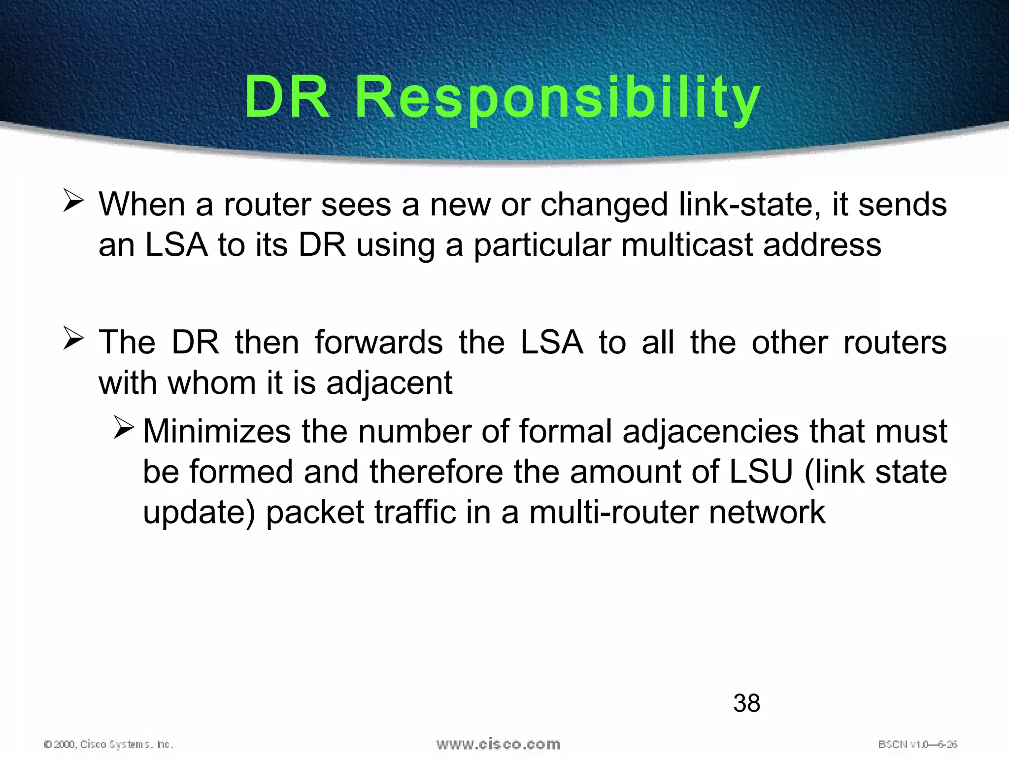 38
DR Responsibility
 When a router sees a new or changed link-state, it sends
an LSA to its DR using a particular multicast address
 The DR then forwards the LSA to all the other routers
with whom it is adjacent
Minimizes the number of formal adjacencies that must
be formed and therefore the amount of LSU (link state
update) packet traffic in a multi-router network
 