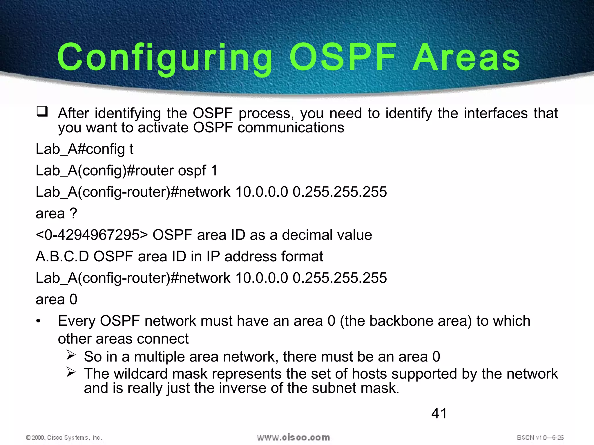 41
Configuring OSPF Areas
 After identifying the OSPF process, you need to identify the interfaces that
you want to activate OSPF communications
Lab_A#config t
Lab_A(config)#router ospf 1
Lab_A(config-router)#network 10.0.0.0 0.255.255.255
area ?
<0-4294967295> OSPF area ID as a decimal value
A.B.C.D OSPF area ID in IP address format
Lab_A(config-router)#network 10.0.0.0 0.255.255.255
area 0
• Every OSPF network must have an area 0 (the backbone area) to which
other areas connect
 So in a multiple area network, there must be an area 0
 The wildcard mask represents the set of hosts supported by the network
and is really just the inverse of the subnet mask.
 