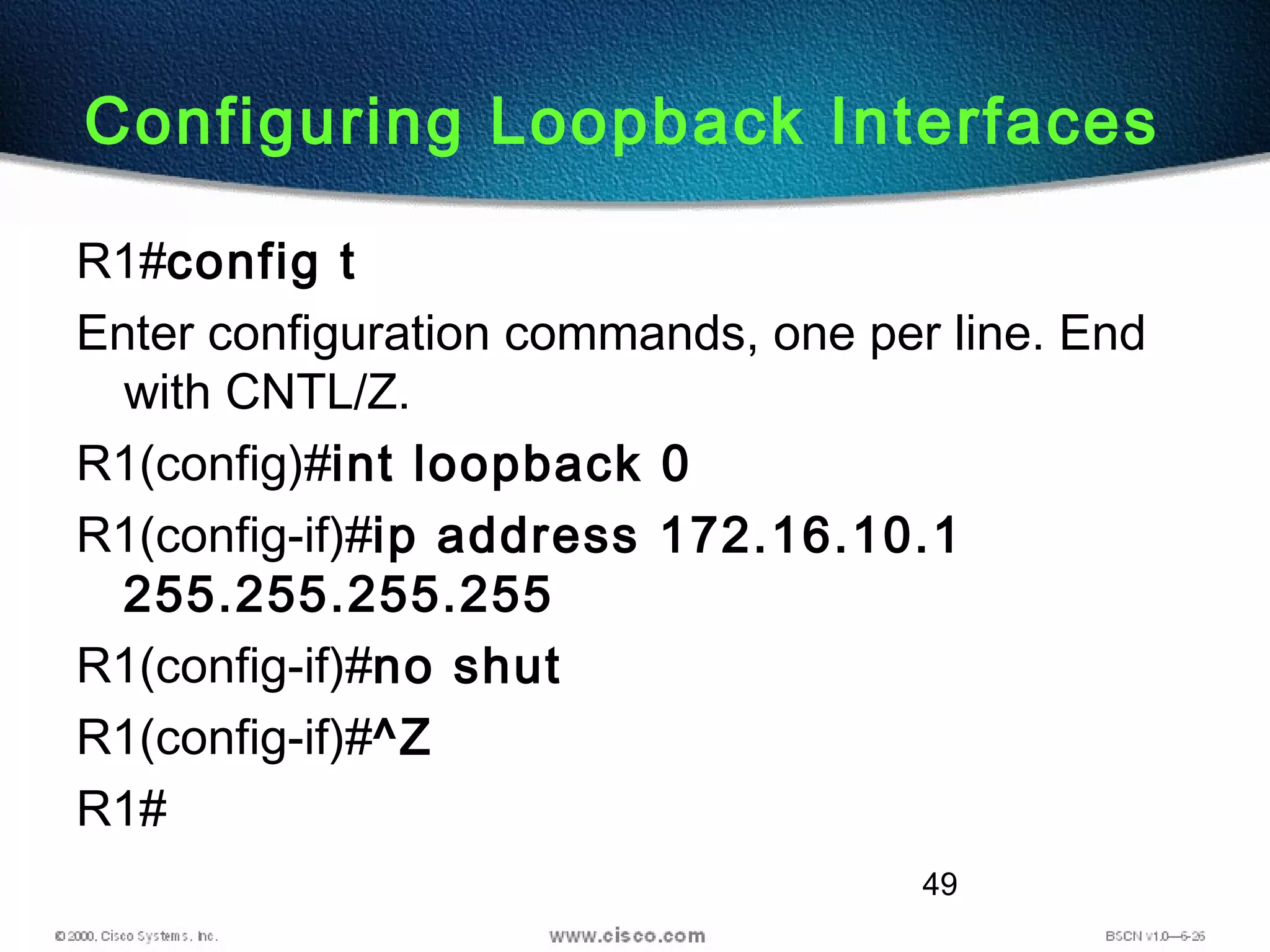 49
Configuring Loopback Interfaces
R1#config t
Enter configuration commands, one per line. End
with CNTL/Z.
R1(config)#int loopback 0
R1(config-if)#ip address 172.16.10.1
255.255.255.255
R1(config-if)#no shut
R1(config-if)#^Z
R1#
 