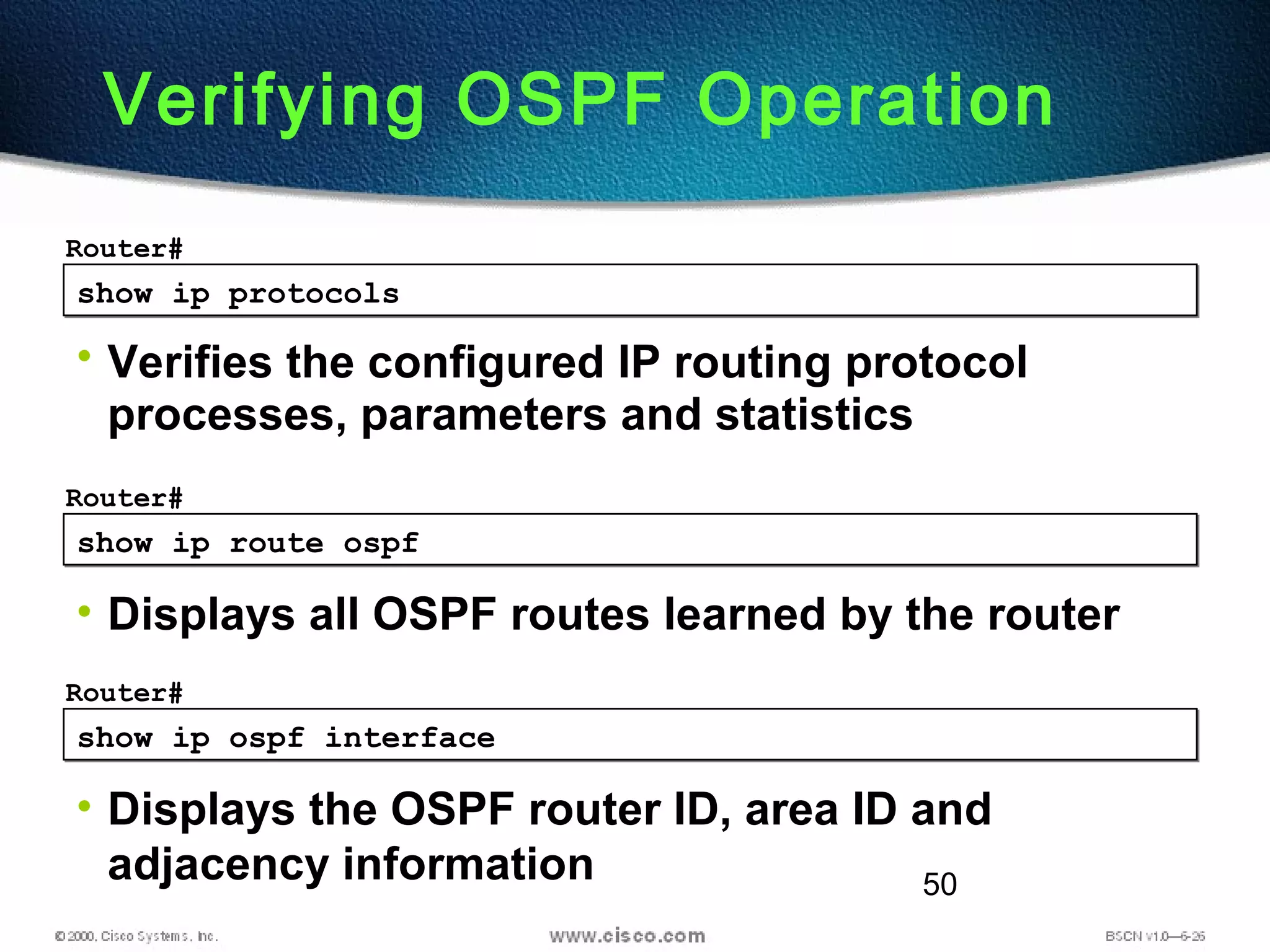 50
show ip protocolsshow ip protocols
Router#
• Verifies the configured IP routing protocol
processes, parameters and statistics
Verifying OSPF Operation
show ip route ospfshow ip route ospf
Router#
• Displays all OSPF routes learned by the router
show ip ospf interfaceshow ip ospf interface
Router#
• Displays the OSPF router ID, area ID and
adjacency information
 