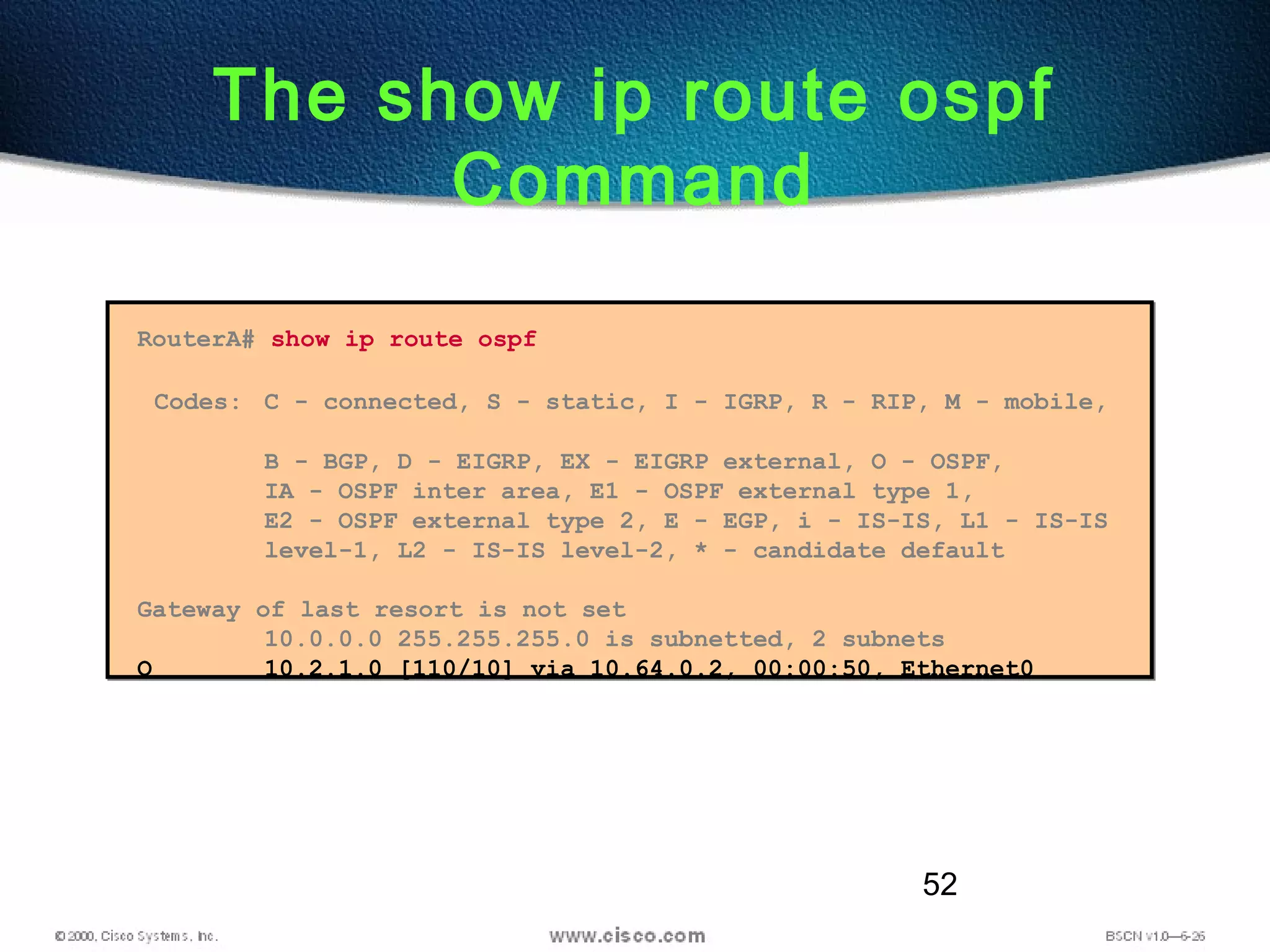 52
The show ip route ospf
Command
RouterA# show ip route ospf
Codes: C - connected, S - static, I - IGRP, R - RIP, M - mobile,
B - BGP, D - EIGRP, EX - EIGRP external, O - OSPF,
IA - OSPF inter area, E1 - OSPF external type 1,
E2 - OSPF external type 2, E - EGP, i - IS-IS, L1 - IS-IS
level-1, L2 - IS-IS level-2, * - candidate default
Gateway of last resort is not set
10.0.0.0 255.255.255.0 is subnetted, 2 subnets
O 10.2.1.0 [110/10] via 10.64.0.2, 00:00:50, Ethernet0
 