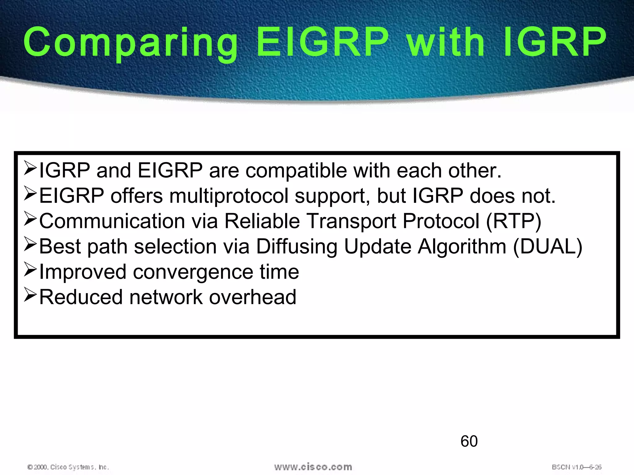 60
Comparing EIGRP with IGRP
IGRP and EIGRP are compatible with each other.
EIGRP offers multiprotocol support, but IGRP does not.
Communication via Reliable Transport Protocol (RTP)
Best path selection via Diffusing Update Algorithm (DUAL)
Improved convergence time
Reduced network overhead
 