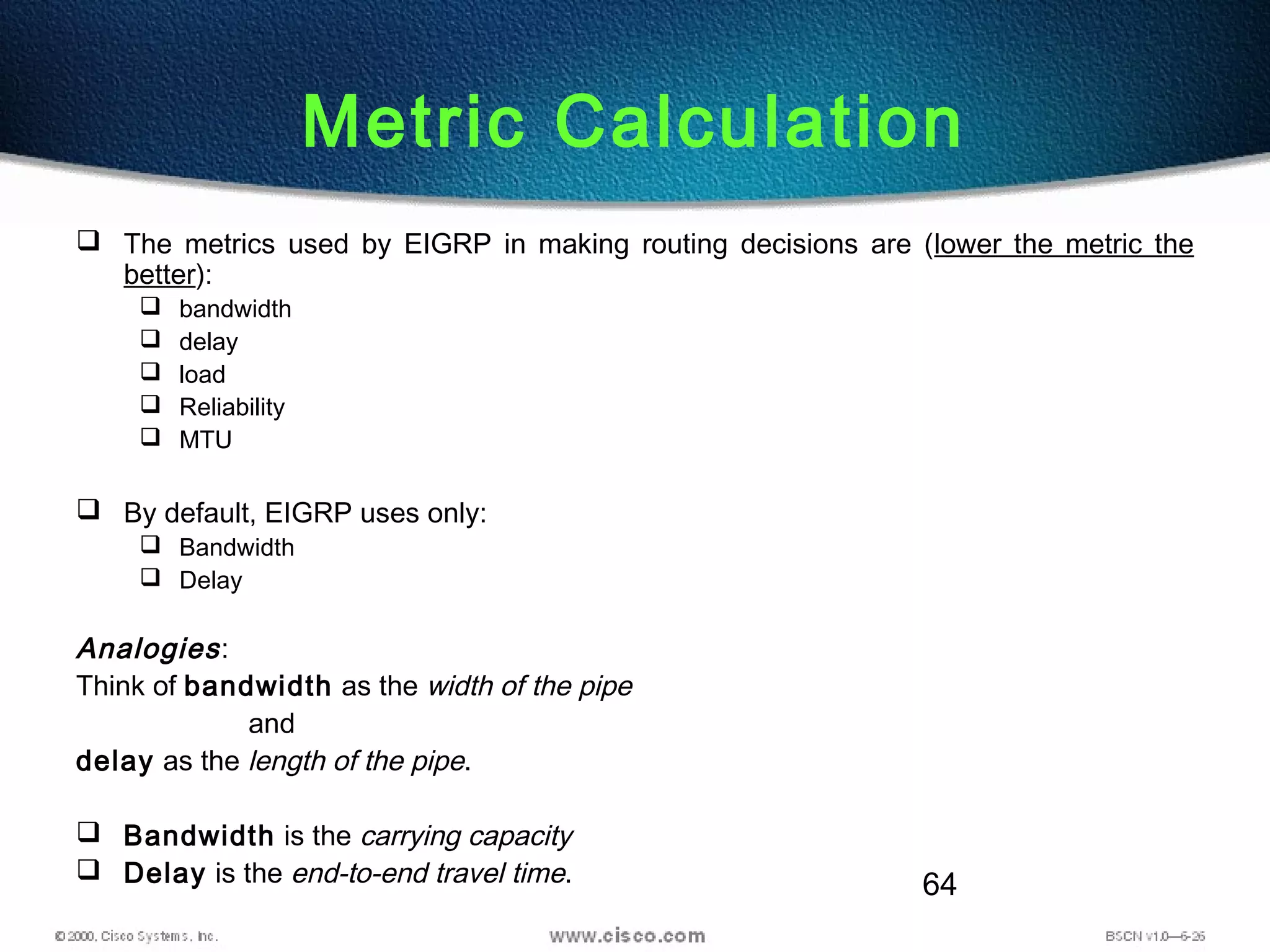 64
 The metrics used by EIGRP in making routing decisions are (lower the metric the
better):
 bandwidth
 delay
 load
 Reliability
 MTU
 By default, EIGRP uses only:
 Bandwidth
 Delay
Analogies:
Think of bandwidth as the width of the pipe
and
delay as the length of the pipe.
 Bandwidth is the carrying capacity
 Delay is the end-to-end travel time.
Metric Calculation
 